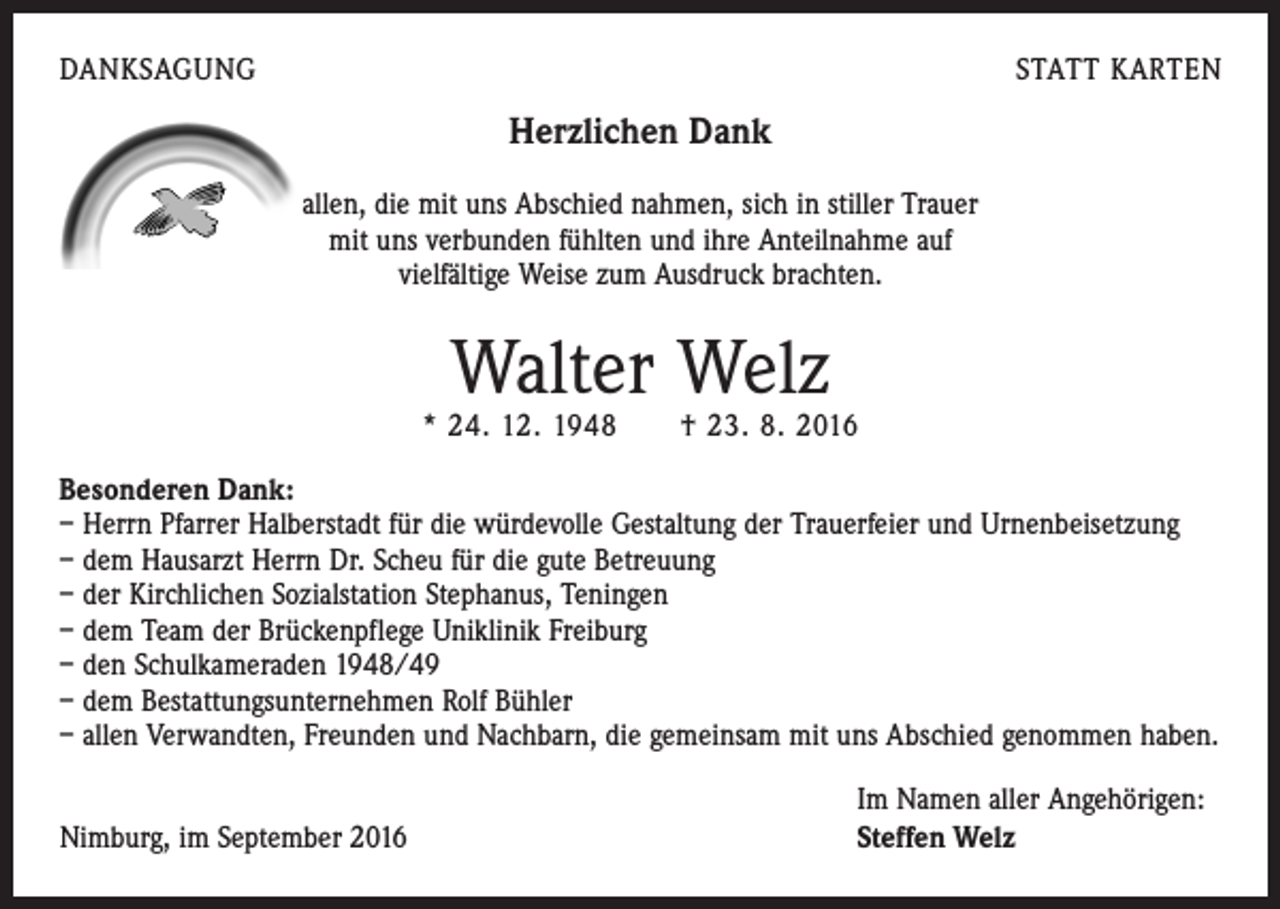 <p>DANKSAGUNG</p><p>STATT KARTEN</p><p>Herzlichen Dank<br />allen, die mit uns Abschied nahmen, sich in stiller Trauer<br />mit uns verbunden fühlten und ihre Anteilnahme auf<br />vielfältige Weise zum Ausdruck brachten.</p><p>Walter Welz</p><p>* 24. 12. 1948 † 23. 8. 2016<br />Besonderen Dank:<br />– Herrn Pfarrer Halberstadt für die würdevolle Gestaltung der Trauerfeier und Urnenbeisetzung<br />– dem Hausarzt Herrn Dr. Scheu für die gute Betreuung<br />– der Kirchlichen Sozialstation Stephanus, Teningen<br />– dem Team der Brückenpflege Uniklinik Freiburg<br />– den Schulkameraden 1948/49<br />– dem Bestattungsunternehmen Rolf Bühler<br />– allen Verwandten, Freunden und Nachbarn, die gemeinsam mit uns Abschied genommen haben.</p><p>Nimburg, im September 2016</p><p>Im Namen aller Angehörigen:<br />Steffen Welz</p>