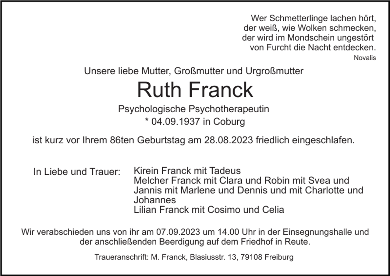 <p>Wer Schmetterlinge lachen hört,<br />der weiß, wie Wolken schmecken,<br />der wird im Mondschein ungestört<br />von Furcht die Nacht entdecken.<br />Novalis</p><p>Unsere liebe Mutter, Großmutter und Urgroßmutter</p><p>Ruth Franck<br />Psychologische Psychotherapeutin<br />* 04.09.1937 in Coburg<br />ist kurz vor Ihrem 86ten Geburtstag am 28.08.2023 friedlich eingeschlafen.<br />In Liebe und Trauer:</p><p>Kirein Franck mit Tadeus<br />Melcher Franck mit Clara und Robin mit Svea und<br />Jannis mit Marlene und Dennis und mit Charlotte und<br />Johannes<br />Lilian Franck mit Cosimo und Celia</p><p>Wir verabschieden uns von ihr am 07.09.2023 um 14.00 Uhr in der Einsegnungshalle und<br />der anschließenden Beerdigung auf dem Friedhof in Reute.<br />Traueranschrift: M. Franck, Blasiusstr. 13, 79108 Freiburg</p>