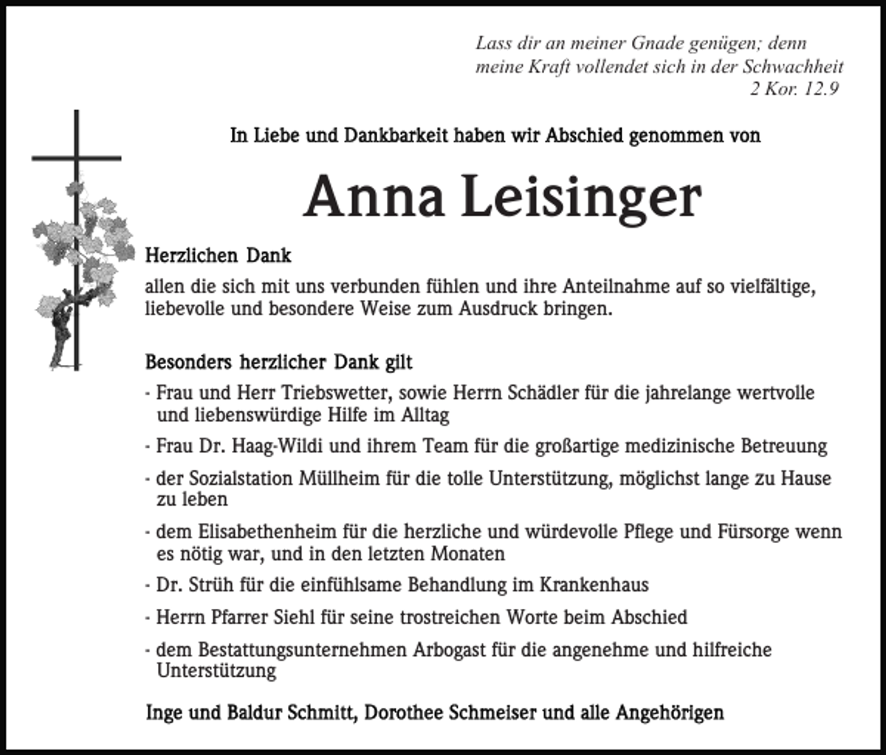 <p>Lass dir an meiner Gnade genügen; denn<br />meine Kraft vollendet sich in der Schwachheit<br />2 Kor. 12.9</p><p>Anna Leisinger<br />allen die sich mit uns verbunden fühlen und ihre Anteilnahme auf so vielfältige,<br />liebevolle und besondere Weise zum Ausdruck bringen.</p><p>- Frau und Herr Triebswetter, sowie Herrn Schädler für die jahrelange wertvolle<br />und liebenswürdige Hilfe im Alltag<br />- Frau Dr. Haag-Wildi und ihrem Team für die großartige medizinische Betreuung<br />- der Sozialstation Müllheim für die tolle Unterstützung, möglichst lange zu Hause<br />zu leben<br />- dem Elisabethenheim für die herzliche und würdevolle Pflege und Fürsorge wenn<br />es nötig war, und in den letzten Monaten<br />- Dr. Strüh für die einfühlsame Behandlung im Krankenhaus<br />- Herrn Pfarrer Siehl für seine trostreichen Worte beim Abschied<br />- dem Bestattungsunternehmen Arbogast für die angenehme und hilfreiche<br />Unterstützung</p>