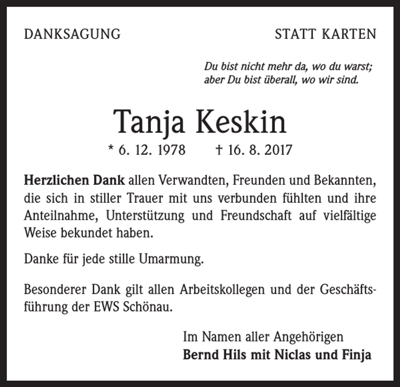 <p>DANKSAGUNG</p><p>STATT KARTEN<br />Du bist nicht mehr da, wo du warst;<br />aber Du bist überall, wo wir sind.</p><p>Tanja Keskin</p><p>* 6. 12. 1978 † 16. 8. 2017<br />Herzlichen Dank allen Verwandten, Freunden und Bekannten,<br />die sich in stiller Trauer mit uns verbunden fühlten und ihre<br />Anteilnahme, Unterstützung und Freundschaft auf vielfältige<br />Weise bekundet haben.<br />Danke für jede stille Umarmung.<br />Besonderer Dank gilt allen Arbeitskollegen und der Geschäftsführung der EWS Schönau.<br />Im Namen aller Angehörigen<br />Bernd Hils mit Niclas und Finja</p>