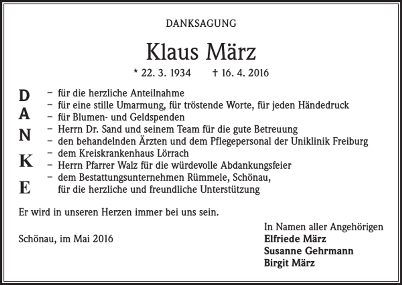 <p>DANKSAGUNG</p><p>Klaus März<br />* 22. 3. 1934 † 16. 4. 2016</p><p>D<br />A<br />N</p><p>K<br />E</p><p>– für die herzliche Anteilnahme<br />– für eine stille Umarmung, für tröstende Worte, für jeden Händedruck<br />– für Blumen- und Geldspenden<br />– Herrn Dr. Sand und seinem Team für die gute Betreuung<br />– den behandelnden Ärzten und dem Pflegepersonal der Uniklinik Freiburg<br />– dem Kreiskrankenhaus Lörrach<br />– Herrn Pfarrer Walz für die würdevolle Abdankungsfeier<br />– dem Bestattungsunternehmen Rümmele, Schönau,<br />für die herzliche und freundliche Unterstützung</p><p>Er wird in unseren Herzen immer bei uns sein.</p><p>Schönau, im Mai 2016</p><p>In Namen aller Angehörigen<br />lfriede März<br />E<br />Susanne Gehrmann<br />Birgit März</p>