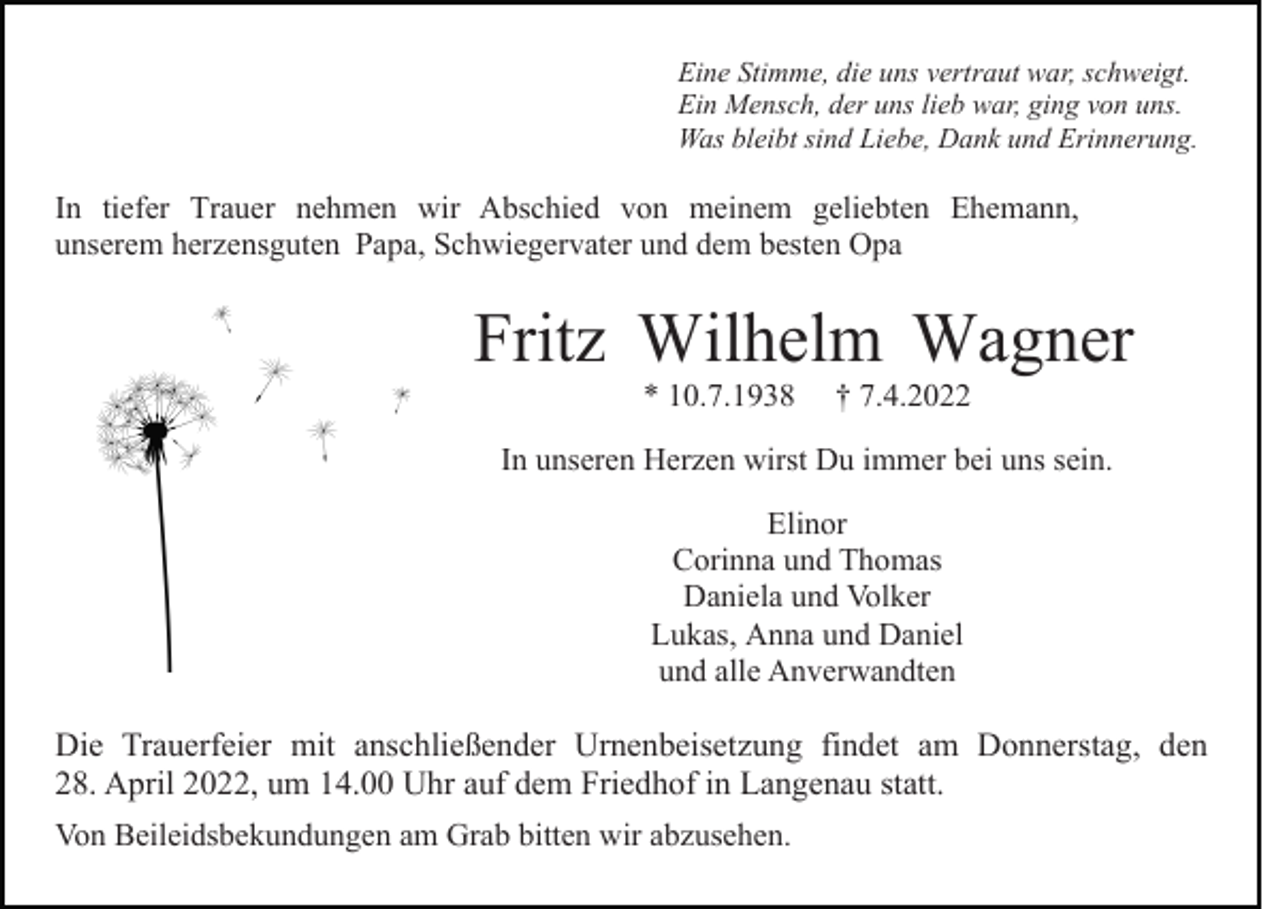 <p>Eine Stimme, die uns vertraut war, schweigt.<br />Ein Mensch, der uns lieb war, ging von uns.<br />Was bleibt sind Liebe, Dank und Erinnerung.</p><p>In tiefer Trauer nehmen wir Abschied von meinem geliebten Ehemann,<br />unserem herzensguten Papa, Schwiegervater und dem besten Opa</p><p>Fritz Wilhelm Wagner<br />* 10.7.1938</p><p>† 7.4.2022</p><p>In unseren Herzen wirst Du immer bei uns sein.<br />Elinor<br />Corinna und Thomas<br />Daniela und Volker<br />Lukas, Anna und Daniel<br />und alle Anverwandten</p><p>Die Trauerfeier mit anschließender Urnenbeisetzung findet am Donnerstag, den<br />28. April 2022, um 14.00 Uhr auf dem Friedhof in Langenau statt.<br />Von Beileidsbekundungen am Grab bitten wir abzusehen.</p>