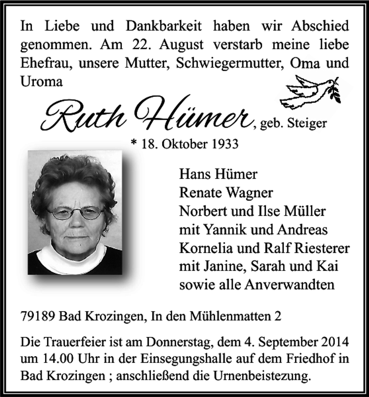 <p>In Liebe und Dankbarkeit haben wir Abschied<br />genommen. Am 22. August verstarb meine liebe<br />Ehefrau, unsere Mutter, Schwiegermutter, Oma und<br />Uroma</p><p>Ruth Hümer</p><p>, geb. Steiger</p><p>* 18. Oktober 1933</p><p>Hans Hümer<br />Renate Wagner<br />Norbert und Ilse Müller<br />mit Yannik und Andreas<br />Kornelia und Ralf Riesterer<br />mit Janine, Sarah und Kai<br />sowie alle Anverwandten<br />79189 Bad Krozingen, In den Mühlenmatten 2<br />Die Trauerfeier ist am Donnerstag, dem 4. September 2014<br />um 14.00 Uhr in der Einsegungshalle auf dem Friedhof in<br />Bad Krozingen ; anschließend die Urnenbeistezung.</p>