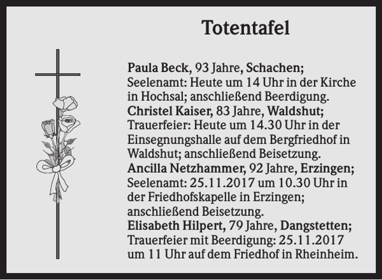 <p>Totentafel<br />Paula Beck, 93 Jahre, Schachen;<br />Seelenamt: Heute um 14 Uhr in der Kirche<br />in Hochsal; anschließend Beerdigung.<br />Christel Kaiser, 83 Jahre, Waldshut;<br />Trauerfeier: Heute um 14.30 Uhr in der<br />Einsegnungshalle auf dem Bergfriedhof in<br />Waldshut; anschließend Beisetzung.<br />Ancilla Netzhammer, 92 Jahre, Erzingen;<br />Seelenamt: 25.11.2017 um 10.30 Uhr in<br />der Friedhofskapelle in Erzingen;<br />anschließend Beisetzung.<br />Elisabeth Hilpert, 79 Jahre, Dangstetten;<br />Trauerfeier mit Beerdigung: 25.11.2017<br />um 11 Uhr auf dem Friedhof in Rheinheim.</p>