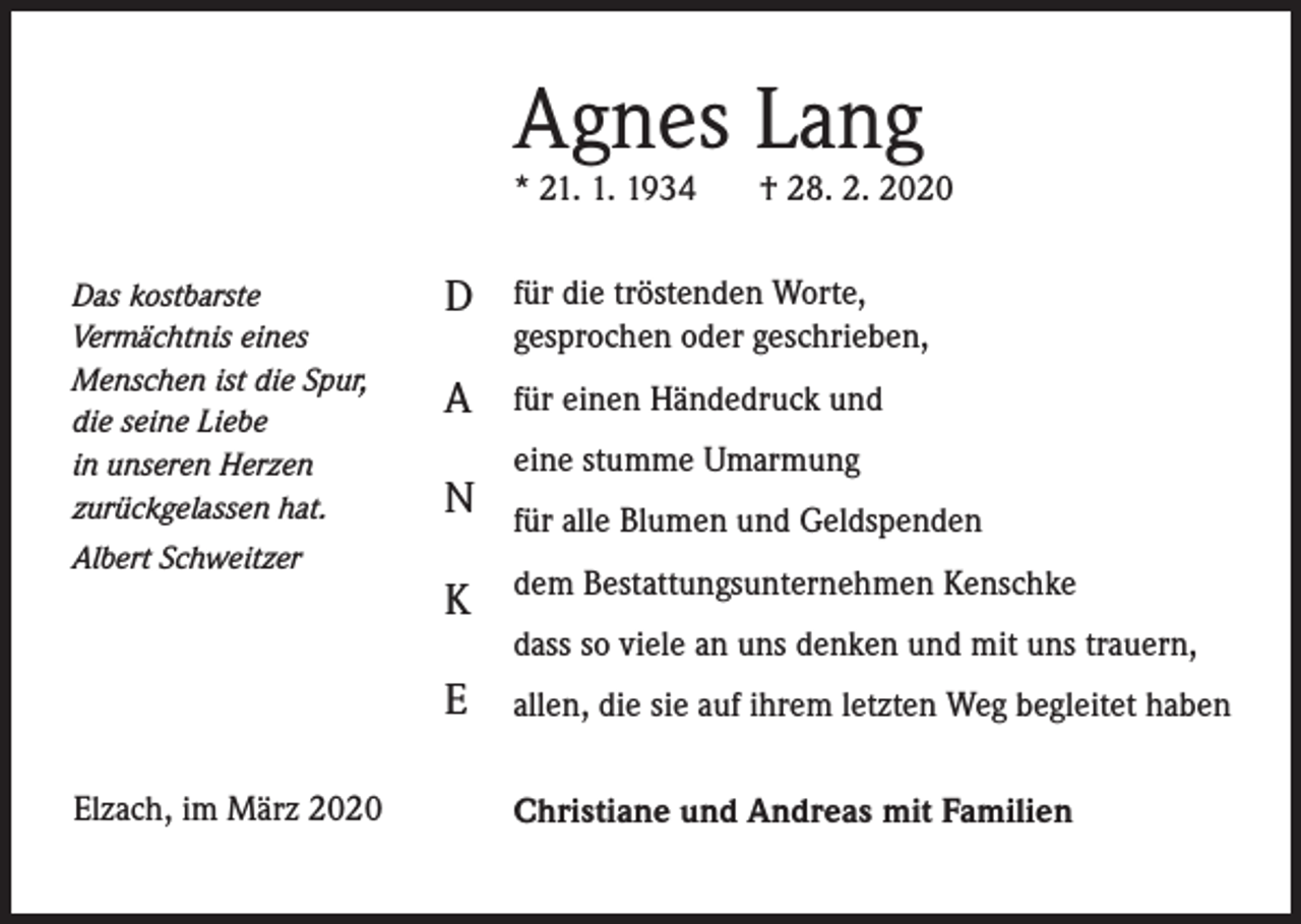 <p>Agnes Lang<br />* 21. 1. 1934<br />Das kostbarste<br />Vermächtnis eines<br />Menschen ist die Spur,<br />die seine Liebe<br />in unseren Herzen<br />zurückgelassen hat.<br />Albert Schweitzer</p><p>Elzach, im März 2020</p><p>† 28. 2. 2020</p><p>D</p><p>für die tröstenden Worte,<br />gesprochen oder geschrieben,</p><p>A</p><p>für einen Händedruck und</p><p>N</p><p>eine stumme Umarmung<br />für alle Blumen und Geldspenden</p><p>K</p><p>dem Bestattungsunternehmen Kenschke</p><p>E</p><p>allen, die sie auf ihrem letzten Weg begleitet haben</p><p>dass so viele an uns denken und mit uns trauern,</p><p>Christiane und Andreas mit Familien</p>