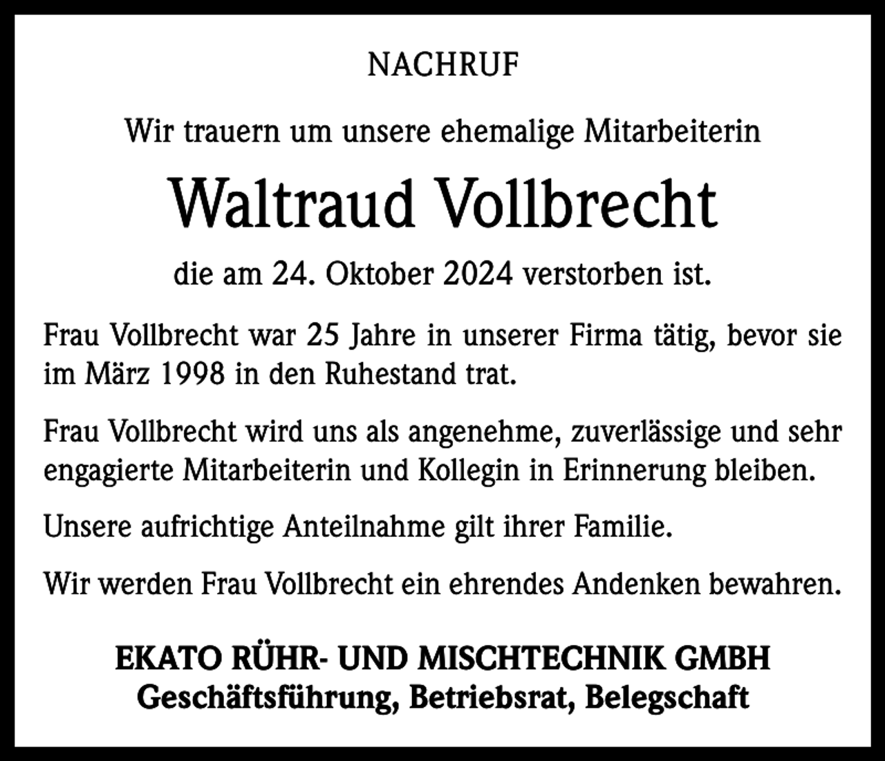 <p>NACHRUF<br />Wir trauern um unsere ehemalige Mitarbeiterin</p><p>Waltraud Vollbrecht<br />die am 24. Oktober 2024 verstorben ist.<br />Frau Vollbrecht war 25 Jahre in unserer Firma tätig, bevor sie<br />im März 1998 in den Ruhestand trat.<br />Frau Vollbrecht wird uns als angenehme, zuverlässige und sehr<br />engagierte Mitarbeiterin und Kollegin in Erinnerung bleiben.<br />Unsere aufrichtige Anteilnahme gilt ihrer Familie.<br />Wir werden Frau Vollbrecht ein ehrendes Andenken bewahren.</p><p>EKATO RÜHR- UND MISCHTECHNIK GMBH<br />Geschäftsführung, Betriebsrat, Belegschaft</p>