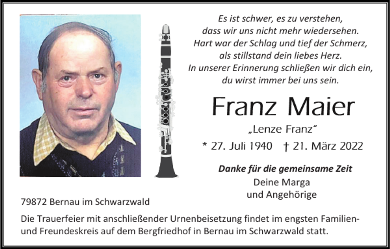 <p>Es ist schwer, es zu verstehen,<br />dass wir uns nicht mehr wiedersehen.<br />Hart war der Schlag und tief der Schmerz,<br />als stillstand dein liebes Herz.<br />In unserer Erinnerung schließen wir dich ein,<br />du wirst immer bei uns sein.</p><p>79872 Bernau im Schwarzwald</p><p>Danke für die gemeinsame Zeit<br />Deine Marga<br />und Angehörige</p><p>Die Trauerfeier mit anschließender Urnenbeisetzung findet im engsten Familienund Freundeskreis auf dem Bergfriedhof in Bernau im Schwarzwald statt.</p>