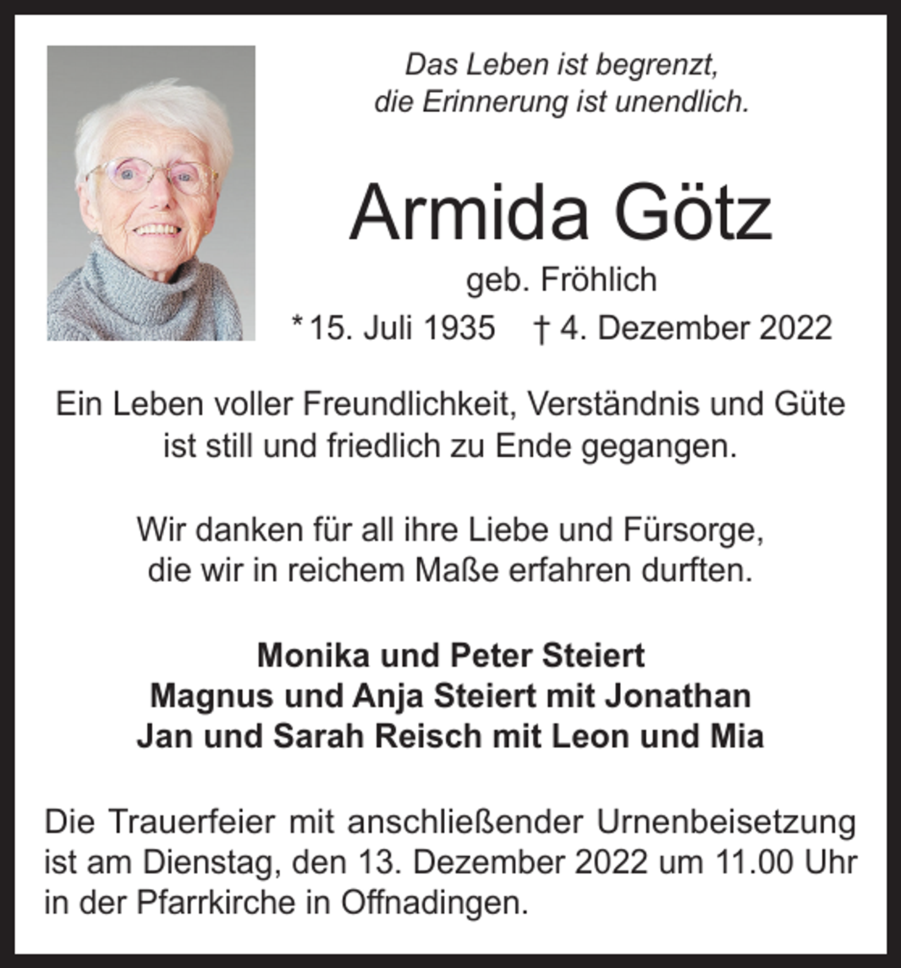 <p>Das Leben ist begrenzt,<br />die Erinnerung ist unendlich.</p><p>Armida Götz</p><p>geb. Fröhlich<br />* 15. Juli 1935 † 4. Dezember 2022<br />Ein Leben voller Freundlichkeit, Verständnis und Güte<br />ist still und friedlich zu Ende gegangen.<br />Wir danken für all ihre Liebe und Fürsorge,<br />die wir in reichem Maße erfahren durften.<br />Monika und Peter Steiert<br />Magnus und Anja Steiert mit Jonathan<br />Jan und Sarah Reisch mit Leon und Mia<br />Die Trauerfeier mit anschließender Urnenbeisetzung<br />ist am Dienstag, den 13. Dezember 2022 um 11.00 Uhr<br />in der Pfarrkirche in Offnadingen.</p>
