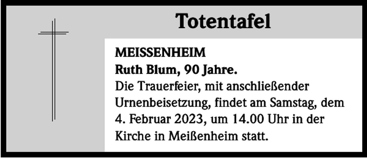<p>Totentafel<br />Totentafel<br />MEISSENHEIM<br />Ruth Blum, 90 Jahre.<br />Die Trauerfeier, mit anschließender<br />Urnenbeisetzung, findet am Samstag, dem<br />4. Februar 2023, um 14.00 Uhr in der<br />Kirche in Meißenheim statt.</p>