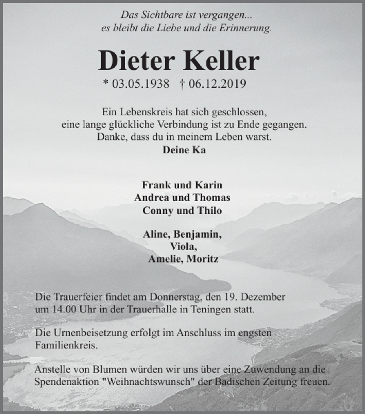 <p>Das Sichtbare ist vergangen...<br />es bleibt die Liebe und die Erinnerung.</p><p>Dieter Keller<br />* 03.05.1938 † 06.12.2019<br />Ein Lebenskreis hat sich geschlossen,<br />eine lange glückliche Verbindung ist zu Ende gegangen.<br />Danke, dass du in meinem Leben warst.<br />Deine Ka<br />Frank und Karin<br />Andrea und Thomas<br />Conny und Thilo<br />Aline, Benjamin,<br />Viola,<br />Amelie, Moritz<br />Die Trauerfeier findet am Donnerstag, den 19. Dezember<br />um 14.00 Uhr in der Trauerhalle in Teningen statt.<br />Die Urnenbeisetzung erfolgt im Anschluss im engsten<br />Familienkreis.<br />Anstelle von Blumen würden wir uns über eine Zuwendung an die<br />Spendenaktion "Weihnachtswunsch" der Badischen Zeitung freuen.</p>