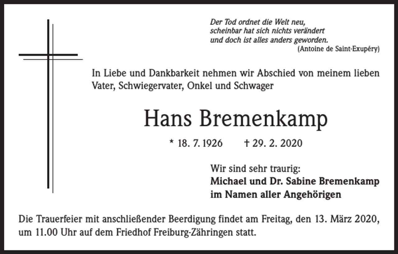 <p>Der Tod ordnet die Welt neu,<br />scheinbar hat sich nichts verändert<br />und doch ist alles anders geworden.</p><p>(Antoine de Saint-Exupéry)</p><p>In Liebe und Dankbarkeit nehmen wir Abschied von meinem lieben<br />Vater, Schwiegervater, Onkel und Schwager</p><p>Hans Bremenkamp<br />* 18. 7. 1926 † 29. 2. 2020<br />Wir sind sehr traurig:<br />Michael und Dr. Sabine Bremenkamp<br />im Namen aller Angehörigen<br />Die Trauerfeier mit anschließender Beerdigung findet am Freitag, den 13. März 2020,<br />um 11.00 Uhr auf dem Friedhof Freiburg-Zähringen statt.</p>
