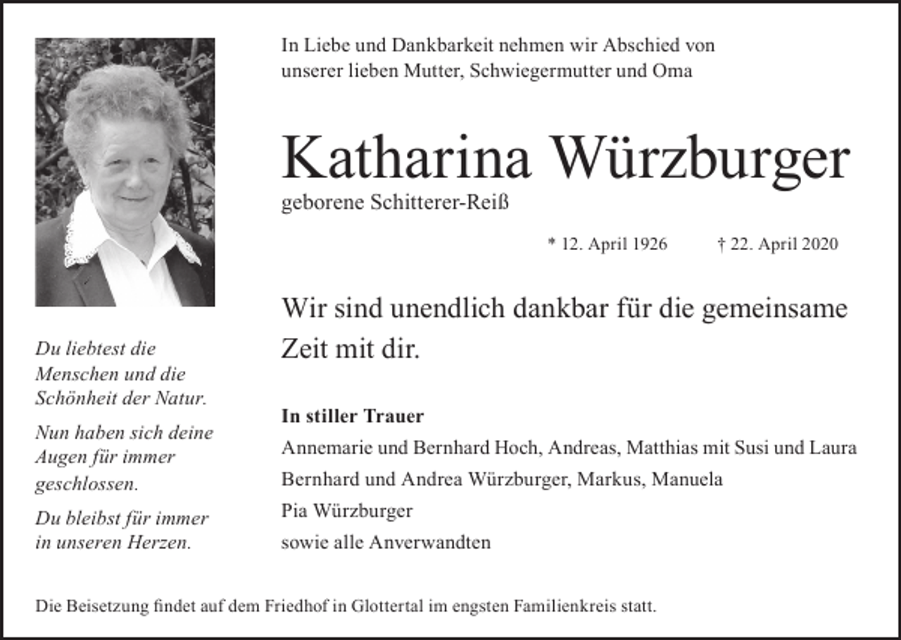 <p>In Liebe und Dankbarkeit nehmen wir Abschied von<br />unserer lieben Mutter, Schwiegermutter und Oma</p><p>Katharina Würzburger<br />geborene Schitterer-Reiß</p><p>* 12. April 1926</p><p>Du liebtest die<br />Menschen und die<br />Schönheit der Natur.<br />Nun haben sich deine<br />Augen für immer<br />geschlossen.<br />Du bleibst für immer<br />in unseren Herzen.</p><p>† 22. April 2020</p><p>Wir sind unendlich dankbar für die gemeinsame<br />Zeit mit dir.<br />In stiller Trauer<br />Annemarie und Bernhard Hoch, Andreas, Matthias mit Susi und Laura<br />Bernhard und Andrea Würzburger, Markus, Manuela<br />Pia Würzburger<br />sowie alle Anverwandten</p><p>Die Beisetzung findet auf dem Friedhof in Glottertal im engsten Familienkreis statt.</p>