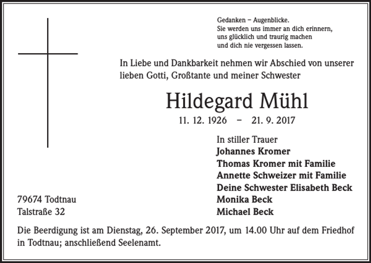 <p>Gedanken – Augenblicke.<br />Sie werden uns immer an dich erinnern,<br />uns glücklich und traurig machen<br />und dich nie vergessen lassen.</p><p>In Liebe und Dankbarkeit nehmen wir Abschied von unserer<br />lieben Gotti, Großtante und meiner Schwester</p><p>Hildegard Mühl<br />11. 12. 1926 – 21. 9. 2019674 Todtnau<br />Talstraße 32</p><p>In stiller Trauer<br />Johannes Kromer<br />Thomas Kromer mit Familie<br />Annette Schweizer mit Familie<br />Deine Schwester Elisabeth Beck<br />Monika Beck<br />Michael Beck</p><p>Die Beerdigung ist am Dienstag, 26. September 2017, um 14.00 Uhr auf dem Friedhof<br />in Todtnau; anschließend Seelenamt.</p>