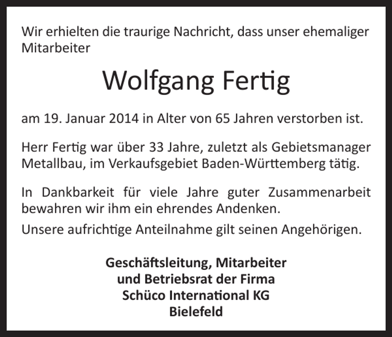 <p>Wir erhielten die traurige Nachricht, dass unser ehemaliger<br />Mitarbeiter</p><p>Wolfgang Fertig<br />am 19. Januar 2014 in Alter von 65 Jahren verstorben ist.<br />Herr Fertig war über 33 Jahre, zuletzt als Gebietsmanager<br />Metallbau, im Verkaufsgebiet Baden-Württemberg tätig.<br />In Dankbarkeit für viele Jahre guter Zusammenarbeit<br />bewahren wir ihm ein ehrendes Andenken.<br />Unsere aufrichtige Anteilnahme gilt seinen Angehörigen.<br />Geschäftsleitung, Mitarbeiter<br />und Betriebsrat der Firma<br />Schüco International KG<br />Bielefeld</p>