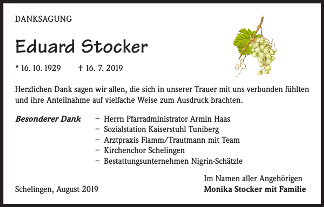<p>DANKSAGUNG</p><p>Eduard Stocker<br />* 16. 10. 1929 † 16. 7. 2019<br />Herzlichen Dank sagen wir allen, die sich in unserer Trauer mit uns verbunden fühlten<br />und ihre Anteilnahme auf vielfache Weise zum Ausdruck brachten.<br />Besonderer Dank</p><p>– Herrn Pfarradministrator Armin Haas<br />– Sozialstation Kaiserstuhl Tuniberg<br />– Arztpraxis Flamm/Trautmann mit Team<br />– Kirchenchor Schelingen<br />– Bestattungsunternehmen Nigrin-Schätzle</p><p>Schelingen, August 2019</p><p>Im Namen aller Angehörigen<br />Monika Stocker mit Familie</p>
