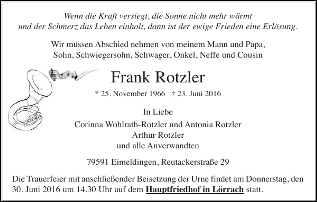 <p>Wenn die Kraft versiegt, die Sonne nicht mehr wärmt<br />und der Schmerz das Leben einholt, dann ist der ewige Frieden eine Erlösung.<br />Wir müssen Abschied nehmen von meinem Mann und Papa,<br />Sohn, Schwiegersohn, Schwager, Onkel, Neffe und Cousin</p><p>Frank Rotzler<br />* 25. November 1966 † 23. Juni 2016</p><p>In Liebe<br />Corinna Wohlrath-Rotzler und Antonia Rotzler<br />Arthur Rotzler<br />und alle Anverwandten<br />79591 Eimeldingen, Reutackerstraße 29<br />Die Trauerfeier mit anschließender Beisetzung der Urne findet am Donnerstag, den<br />30. Juni 2016 um 14.30 Uhr auf dem Hauptfriedhof in Lörrach statt.</p>