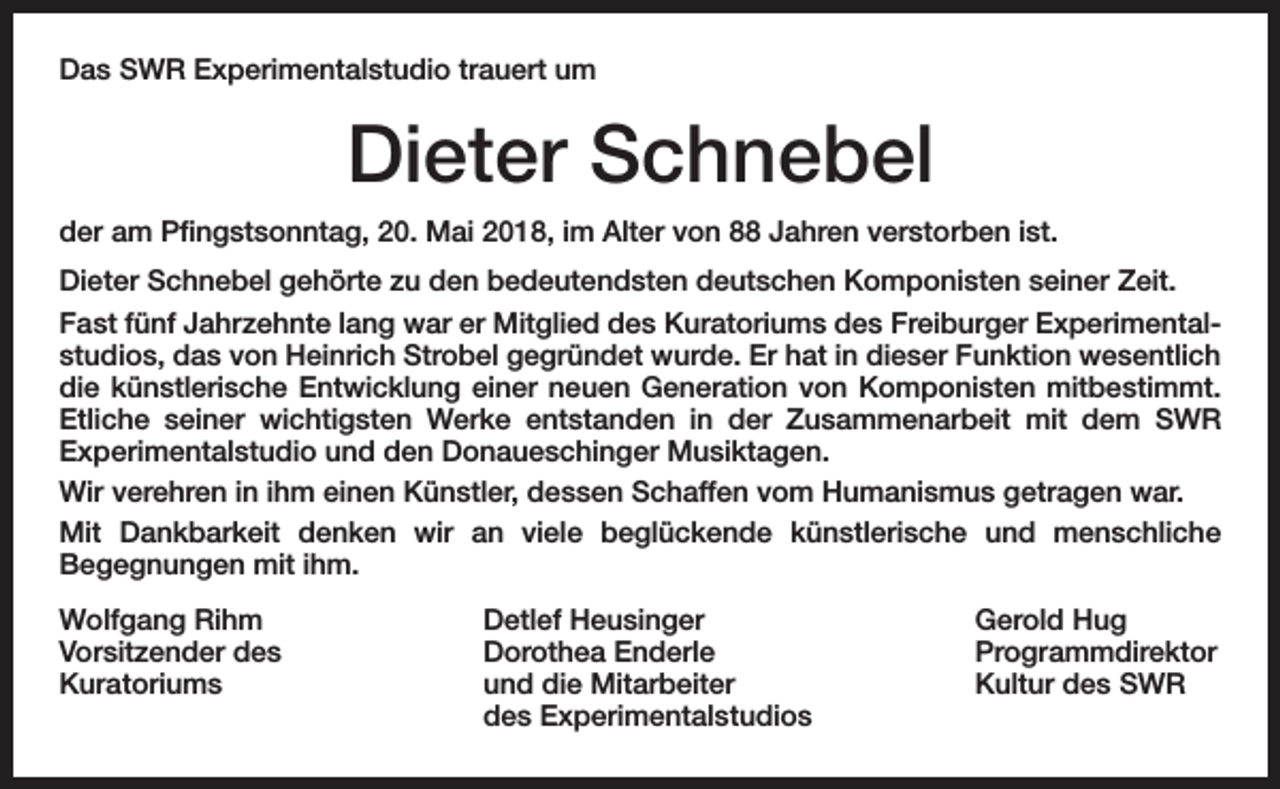 <p>Das SWR Experimentalstudio trauert um</p><p>Dieter Schnebel<br />der am Pfingstsonntag, 20. Mai 2018, im Alter von 88 Jahren verstorben ist.<br />Dieter Schnebel gehörte zu den bedeutendsten deutschen Komponisten seiner Zeit.<br />Fast fünf Jahrzehnte lang war er Mitglied des Kuratoriums des Freiburger Experimentalstudios, das von Heinrich Strobel gegründet wurde. Er hat in dieser Funktion wesentlich<br />die künstlerische Entwicklung einer neuen Generation von Komponisten mitbestimmt.<br />Etliche seiner wichtigsten Werke entstanden in der Zusammenarbeit mit dem SWR<br />Experimentalstudio und den Donaueschinger Musiktagen.<br />Wir verehren in ihm einen Künstler, dessen Schaffen vom Humanismus getragen war.<br />Mit Dankbarkeit denken wir an viele beglückende künstlerische und menschliche<br />Begegnungen mit ihm.<br />Wolfgang Rihm<br />Vorsitzender des<br />Kuratoriums</p><p>Detlef Heusinger<br />Dorothea Enderle<br />und die Mitarbeiter<br />des Experimentalstudios</p><p>Gerold Hug<br />Programmdirektor<br />Kultur des SWR</p>