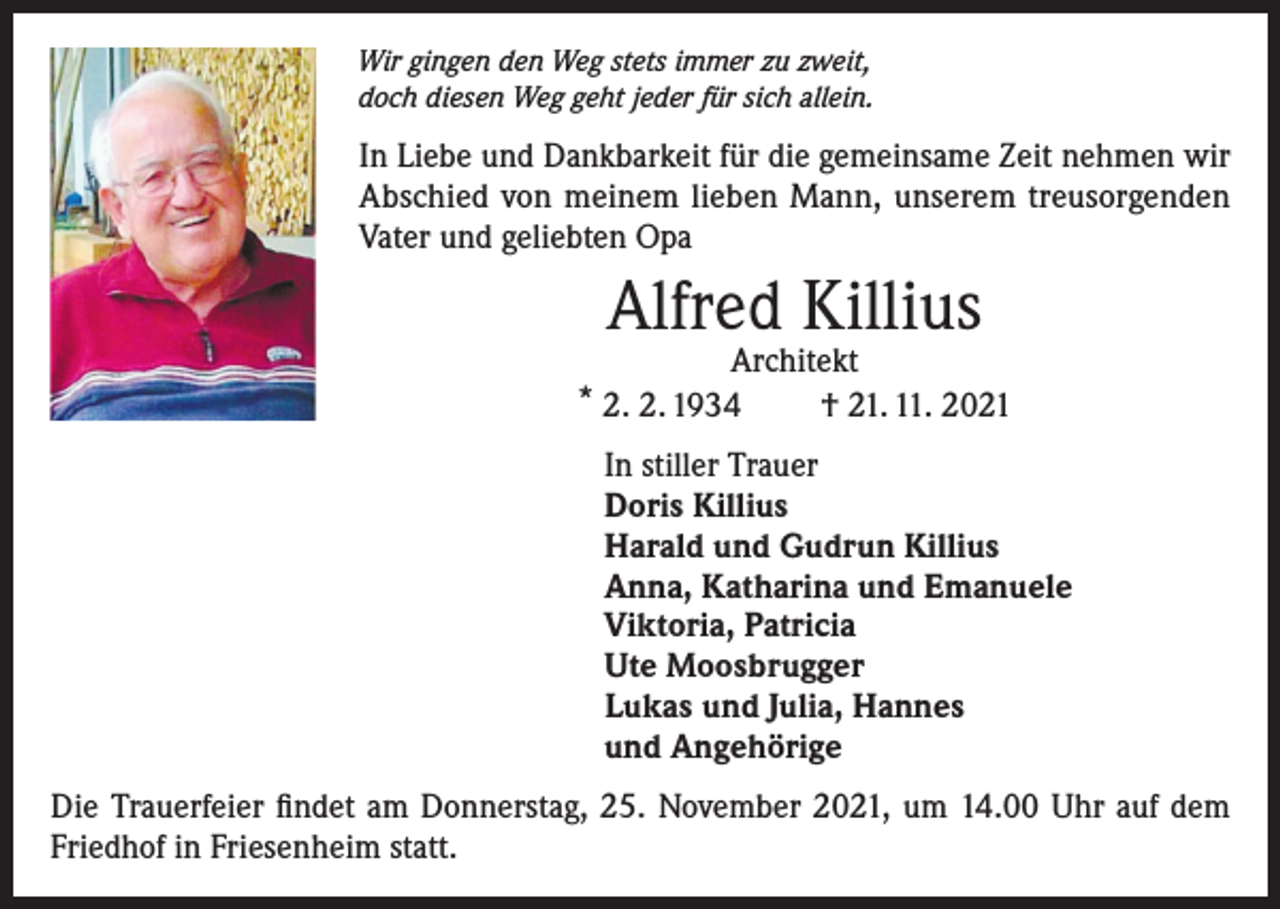 <p>Wir gingen den Weg stets immer zu zweit,<br />doch diesen Weg geht jeder für sich allein.</p><p>In Liebe und Dankbarkeit für die gemeinsame Zeit nehmen wir<br />Abschied von meinem lieben Mann, unserem treusorgenden<br />Vater und geliebten Opa</p><p>Alfred Killius</p><p>Architekt<br />* 2. 2. 1934<br />† 21. 11. 2021<br />In stiller Trauer<br />Doris Killius<br />Harald und Gudrun Killius<br />Anna, Katharina und Emanuele<br />Viktoria, Patricia<br />Ute Moosbrugger<br />Lukas und Julia, Hannes<br />und Angehörige<br />Die Trauerfeier findet am Donnerstag, 25. November 2021, um 14.00 Uhr auf dem<br />Friedhof in Friesenheim statt.</p>