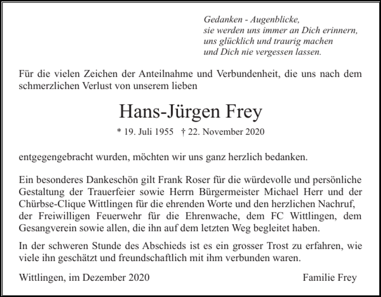 <p>Gedanken - Augenblicke,<br />sie werden uns immer an Dich erinnern,<br />uns glücklich und traurig machen<br />und Dich nie vergessen lassen.</p><p>Für die vielen Zeichen der Anteilnahme und Verbundenheit, die uns nach dem<br />schmerzlichen Verlust von unserem lieben</p><p>Hans-Jürgen Frey<br />* 19. Juli 1955 † 22. November 2020</p><p>entgegengebracht wurden, möchten wir uns ganz herzlich bedanken.<br />Ein besonderes Dankeschön gilt Frank Roser für die würdevolle und persönliche<br />Gestaltung der Trauerfeier sowie Herrn Bürgermeister Michael Herr und der<br />Chürbse-Clique Wittlingen für die ehrenden Worte und den herzlichen Nachruf,<br />der Freiwilligen Feuerwehr für die Ehrenwache, dem FC Wittlingen, dem<br />Gesangverein sowie allen, die ihn auf dem letzten Weg begleitet haben.<br />In der schweren Stunde des Abschieds ist es ein grosser Trost zu erfahren, wie<br />viele ihn geschätzt und freundschaftlich mit ihm verbunden waren.<br />Wittlingen, im Dezember 2020</p><p>Familie Frey</p>
