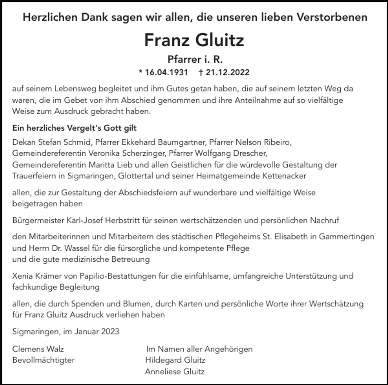 <p>Herzlichen Dank sagen wir allen, die unseren lieben Verstorbenen</p><p>Franz Gluitz<br />Pfarrer i. R.<br />* 16.04.1931</p><p>† 21.12.2022</p><p>auf seinem Lebensweg begleitet und ihm Gutes getan haben, die auf seinem letzten Weg da<br />waren, die im Gebet von ihm Abschied genommen und ihre Anteilnahme auf so vielfältige<br />Weise zum Ausdruck gebracht haben.<br />Ein herzliches Vergelt's Gott gilt<br />Dekan Stefan Schmid, Pfarrer Ekkehard Baumgartner, Pfarrer Nelson Ribeiro,<br />Gemeindereferentin Veronika Scherzinger, Pfarrer Wolfgang Drescher,<br />Gemeindereferentin Maritta Lieb und allen Geistlichen für die würdevolle Gestaltung der<br />Trauerfeiern in Sigmaringen, Glottertal und seiner Heimatgemeinde Kettenacker<br />allen, die zur Gestaltung der Abschiedsfeiern auf wunderbare und vielfältige Weise<br />beigetragen haben<br />Bürgermeister Karl-Josef Herbstritt für seinen wertschätzenden und persönlichen Nachruf<br />den Mitarbeiterinnen und Mitarbeitern des städtischen Pflegeheims St. Elisabeth in Gammertingen<br />und Herrn Dr. Wassel für die fürsorgliche und kompetente Pflege<br />und die gute medizinische Betreuung<br />Xenia Krämer von Papilio-Bestattungen für die einfühlsame, umfangreiche Unterstützung und<br />fachkundige Begleitung<br />allen, die durch Spenden und Blumen, durch Karten und persönliche Worte ihrer Wertschätzung<br />für Franz Gluitz Ausdruck verliehen haben<br />Sigmaringen, im Januar 2023<br />Clemens Walz<br />Bevollmächtigter</p><p>Im Namen aller Angehörigen<br />Hildegard Gluitz<br />Anneliese Gluitz</p>