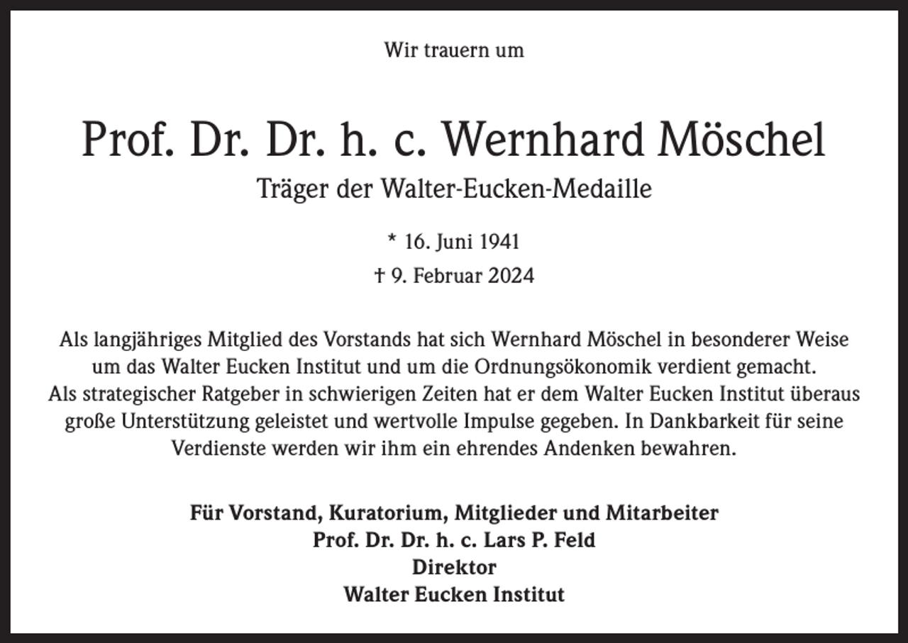 <p>Wir trauern um</p><p>Prof. Dr. Dr. h. c. Wernhard Möschel<br />Träger der Walter-Eucken-Medaille<br />* 16. Juni 1941<br />† 9. Februar 2024<br />Als langjähriges Mitglied des Vorstands hat sich Wernhard Möschel in besonderer Weise<br />um das Walter Eucken Institut und um die Ordnungsökonomik verdient gemacht.<br />Als strategischer Ratgeber in schwierigen Zeiten hat er dem Walter Eucken Institut überaus<br />große Unterstützung geleistet und wertvolle Impulse gegeben. In Dankbarkeit für seine<br />Verdienste werden wir ihm ein ehrendes Andenken bewahren.<br />Für Vorstand, Kuratorium, Mitglieder und Mitarbeiter<br />Prof. Dr. Dr. h. c. Lars P. Feld<br />Direktor<br />Walter Eucken Institut</p>