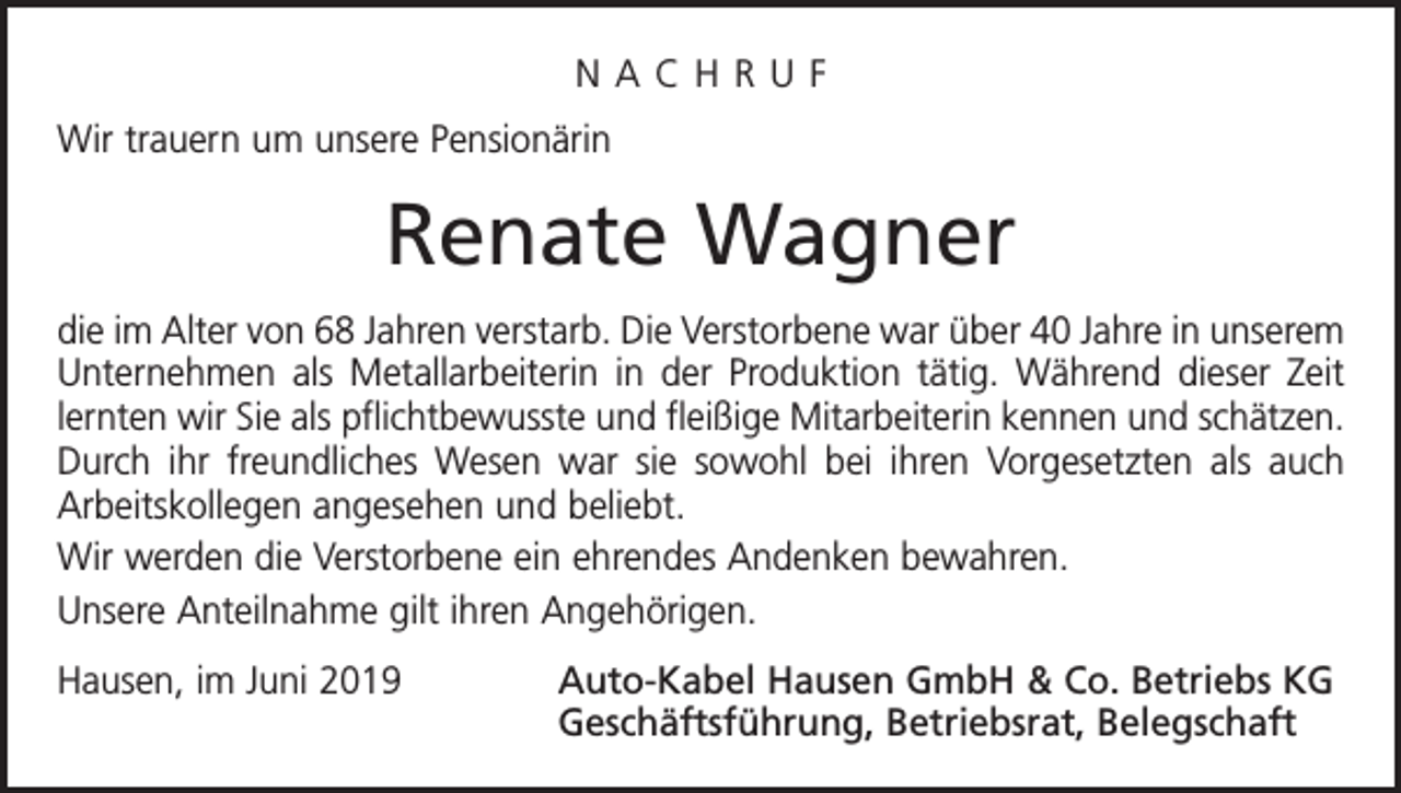 <p>NACHRUF<br />Wir trauern um unsere Pensionärin</p><p>Renate Wagner<br />die im Alter von 68 Jahren verstarb. Die Verstorbene war über 40 Jahre in unserem<br />Unternehmen als Metallarbeiterin in der Produktion tätig. Während dieser Zeit<br />lernten wir Sie als pflichtbewusste und fleißige Mitarbeiterin kennen und schätzen.<br />Durch ihr freundliches Wesen war sie sowohl bei ihren Vorgesetzten als auch<br />Arbeitskollegen angesehen und beliebt.<br />Wir werden die Verstorbene ein ehrendes Andenken bewahren.<br />Unsere Anteilnahme gilt ihren Angehörigen.<br />Hausen, im Juni 2019</p><p>Auto-Kabel Hausen GmbH &amp; Co. Betriebs KG<br />Geschäftsführung, Betriebsrat, Belegschaft</p>