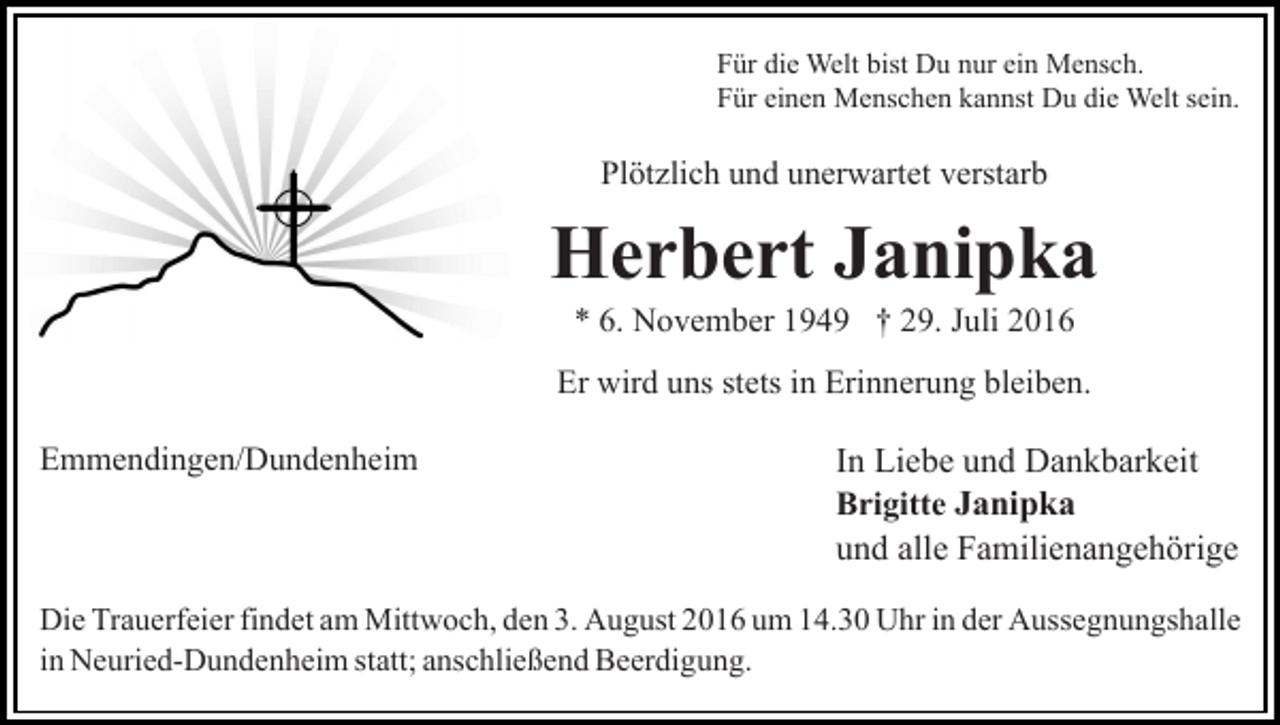 <p>Für die Welt bist Du nur ein Mensch.<br />Für einen Menschen kannst Du die Welt sein.</p><p>Plötzlich und unerwartet verstarb</p><p>Herbert Janipka<br />* 6. November 1949 † 29. Juli 2016<br />Er wird uns stets in Erinnerung bleiben.<br />Emmendingen/Dundenheim</p><p>In Liebe und Dankbarkeit<br />Brigitte Janipka<br />und alle Familienangehörige</p><p>Die Trauerfeier findet am Mittwoch, den 3. August 2016 um 14.30 Uhr in der Aussegnungshalle<br />in Neuried-Dundenheim statt; anschließend Beerdigung.</p>