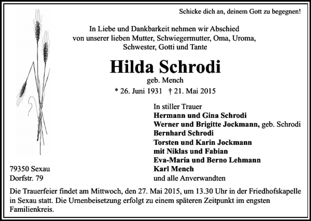 <p>Schicke dich an, deinem Gott zu begegnen!</p><p>In Liebe und Dankbarkeit nehmen wir Abschied<br />von unserer lieben Mutter, Schwiegermutter, Oma, Uroma,<br />Schwester, Gotti und Tante</p><p>Hilda Schrodi<br />geb. Mench<br />* 26. Juni 1931 † 21. Mai 2015</p><p>79350 Sexau<br />Dorfstr. 79</p><p>In stiller Trauer<br />Hermann und Gina Schrodi<br />Werner und Brigitte Jockmann, geb. Schrodi<br />Bernhard Schrodi<br />Torsten und Karin Jockmann<br />mit Niklas und Fabian<br />Eva-Maria und Berno Lehmann<br />Karl Mench<br />und alle Anverwandten</p><p>Die Trauerfeier findet am Mittwoch, den 27. Mai 2015, um 13.30 Uhr in der Friedhofskapelle<br />in Sexau statt. Die Urnenbeisetzung erfolgt zu einem späteren Zeitpunkt im engsten<br />Familienkreis.</p>