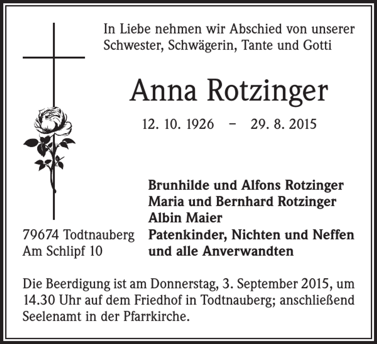 <p>In Liebe nehmen wir Abschied von unserer<br />Schwester, Schwägerin, Tante und Gotti</p><p>Anna Rotzinger<br />12. 10. 1926 – 29. 8. 2015</p><p>79674 Todtnauberg<br />Am Schlipf 10</p><p>Brunhilde und Alfons Rotzinger<br />Maria und Bernhard Rotzinger<br />Albin Maier<br />Patenkinder, Nichten und Neffen<br />und alle Anverwandten</p><p>Die Beerdigung ist am Donnerstag, 3. September 2015, um<br />14.30 Uhr auf dem Friedhof in Todtnauberg; anschließend<br />Seelenamt in der Pfarrkirche.</p>