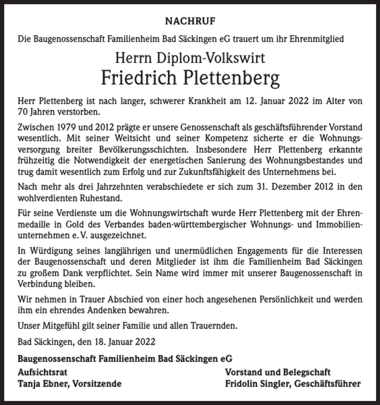<p>NACHRUF<br />Die Baugenossenschaft Familienheim Bad Säckingen eG trauert um ihr Ehrenmitglied</p><p>Herrn Diplom-Volkswirt</p><p>Friedrich Plettenberg<br />Herr Plettenberg ist nach langer, schwerer Krankheit am 12. Januar 2022 im Alter von<br />70 Jahren verstorben.<br />Zwischen 1979 und 2012 prägte er unsere Genossenschaft als geschäftsführender Vorstand<br />wesentlich. Mit seiner Weitsicht und seiner Kompetenz sicherte er die Wohnungs­<br />versorgung breiter Bevölkerungsschichten. Insbesondere Herr Plettenberg erkannte<br />­frühzeitig die Notwendigkeit der energetischen Sanierung des Wohnungsbestandes und<br />trug damit wesentlich zum Erfolg und zur Zukunftsfähigkeit des Unternehmens bei.<br />Nach mehr als drei Jahrzehnten verabschiedete er sich zum 31. Dezember 2012 in den<br />wohlverdienten Ruhestand.<br />Für seine Verdienste um die Wohnungswirtschaft wurde Herr Plettenberg mit der Ehrenmedaille in Gold des Verbandes baden-württembergischer Wohnungs- und Immobilien­<br />unternehmen e. V. ausgezeichnet.<br />In Würdigung seines langjährigen und unermüdlichen Engagements für die Interessen<br />der Baugenossenschaft und deren Mitglieder ist ihm die Familienheim Bad Säckingen<br />zu großem Dank verpflichtet. Sein Name wird immer mit unserer Baugenossenschaft in<br />Verbindung bleiben.<br />Wir nehmen in Trauer Abschied von einer hoch angesehenen Persönlichkeit und werden<br />ihm ein ehrendes Andenken bewahren.<br />Unser Mitgefühl gilt seiner Familie und allen Trauernden.<br />Bad Säckingen, den 18. Januar 2022<br />Baugenossenschaft Familienheim Bad Säckingen eG<br />Aufsichtsrat<br />Vorstand und Belegschaft<br />Tanja Ebner, Vorsitzende<br />Fridolin Singler, Geschäftsführer</p>