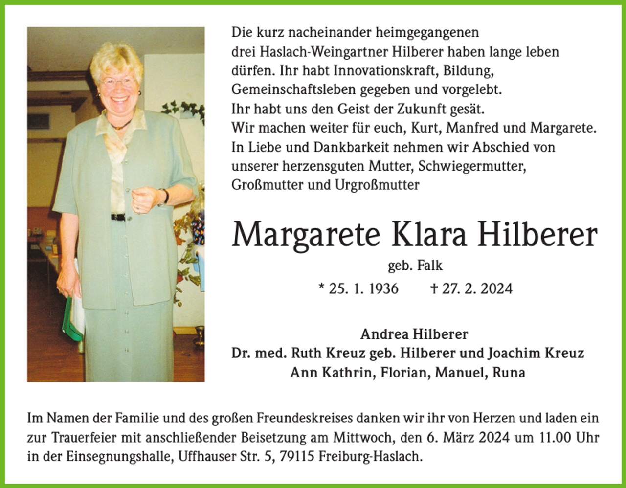 <p>Die kurz nacheinander heimgegangenen<br />drei Haslach-Weingartner Hilberer haben lange leben<br />dürfen. Ihr habt Innovationskraft, Bildung,<br />Gemeinschaftsleben gegeben und vorgelebt.<br />Ihr habt uns den Geist der Zukunft gesät.<br />Wir machen weiter für euch, Kurt, Manfred und Margarete.<br />In Liebe und Dankbarkeit nehmen wir Abschied von<br />unserer herzensguten Mutter, Schwiegermutter,<br />Großmutter und Urgroßmutter</p><p>Margarete Klara Hilberer<br />geb. Falk<br />* 25. 1. 1936 † 27. 2. 2024<br />Andrea Hilberer<br />Dr. med. Ruth Kreuz geb. Hilberer und Joachim Kreuz<br />Ann Kathrin, Florian, Manuel, Runa<br />Im Namen der Familie und des großen Freundeskreises danken wir ihr von Herzen und laden ein<br />zur Trauerfeier mit anschließender Beisetzung am Mittwoch, den 6. März 2024 um 11.00 Uhr<br />in der Einsegnungshalle, Uffhauser Str. 5, 79115 Freiburg-Haslach.</p>