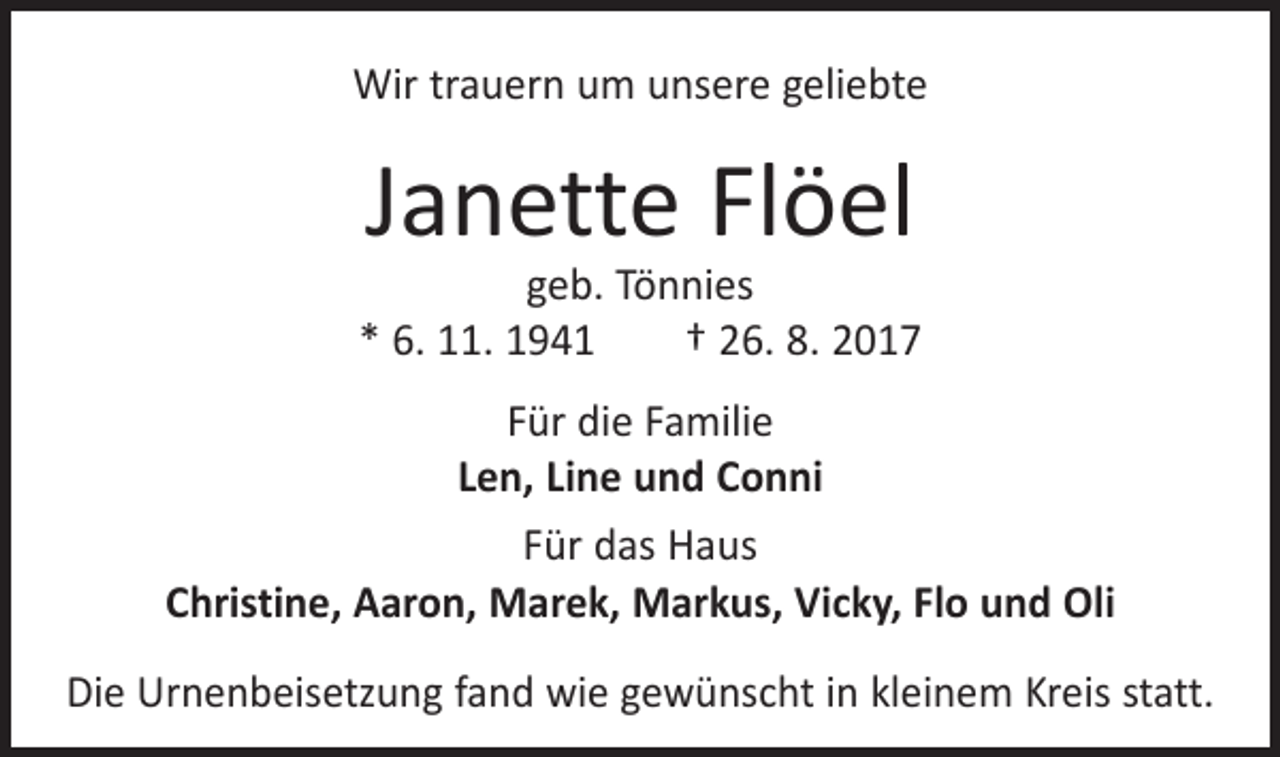 <p>Wir trauern um unsere geliebte</p><p>Janette Flöel</p><p>geb. Tönnies<br />* 6. 11. 1941 † 26. 8. 2017<br />Für die Familie<br />Len, Line und Conni<br />Für das Haus<br />Christine, Aaron, Marek, Markus, Vicky, Flo und Oli<br />Die Urnenbeisetzung fand wie gewünscht in kleinem Kreis statt.</p>
