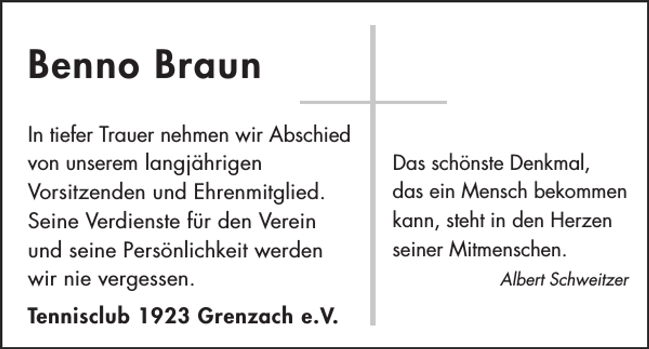 <p>Benno Braun<br />In tiefer Trauer nehmen wir Abschied<br />von unserem langjährigen<br />Vorsitzenden und Ehrenmitglied.<br />Seine Verdienste für den Verein<br />und seine Persönlichkeit werden<br />wir nie vergessen.<br />Tennisclub 1923 Grenzach e.V.</p><p>Das schönste Denkmal,<br />das ein Mensch bekommen<br />kann, steht in den Herzen<br />seiner Mitmenschen.<br />Albert Schweitzer</p>