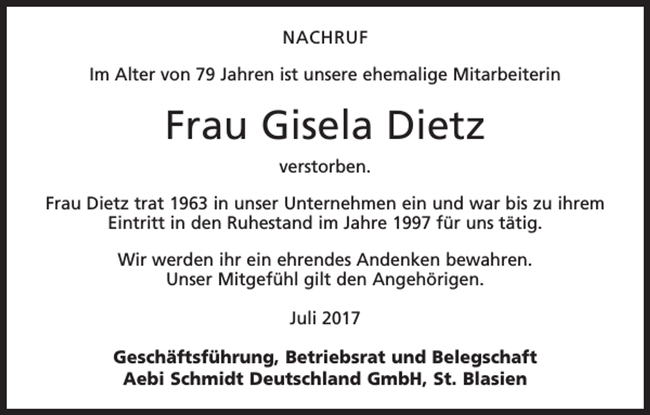 <p>NACHRUF<br />Im Alter von 79 Jahren ist unsere ehemalige Mitarbeiterin</p><p>Frau Gisela Dietz<br />verstorben.<br />Frau Dietz trat 1963 in unser Unternehmen ein und war bis zu ihrem<br />Eintritt in den Ruhestand im Jahre 1997 für uns tätig.<br />Wir werden ihr ein ehrendes Andenken bewahren.<br />Unser Mitgefühl gilt den Angehörigen.<br />Juli 2017<br />Geschäftsführung, Betriebsrat und Belegschaft<br />Aebi Schmidt Deutschland GmbH, St. Blasien</p>