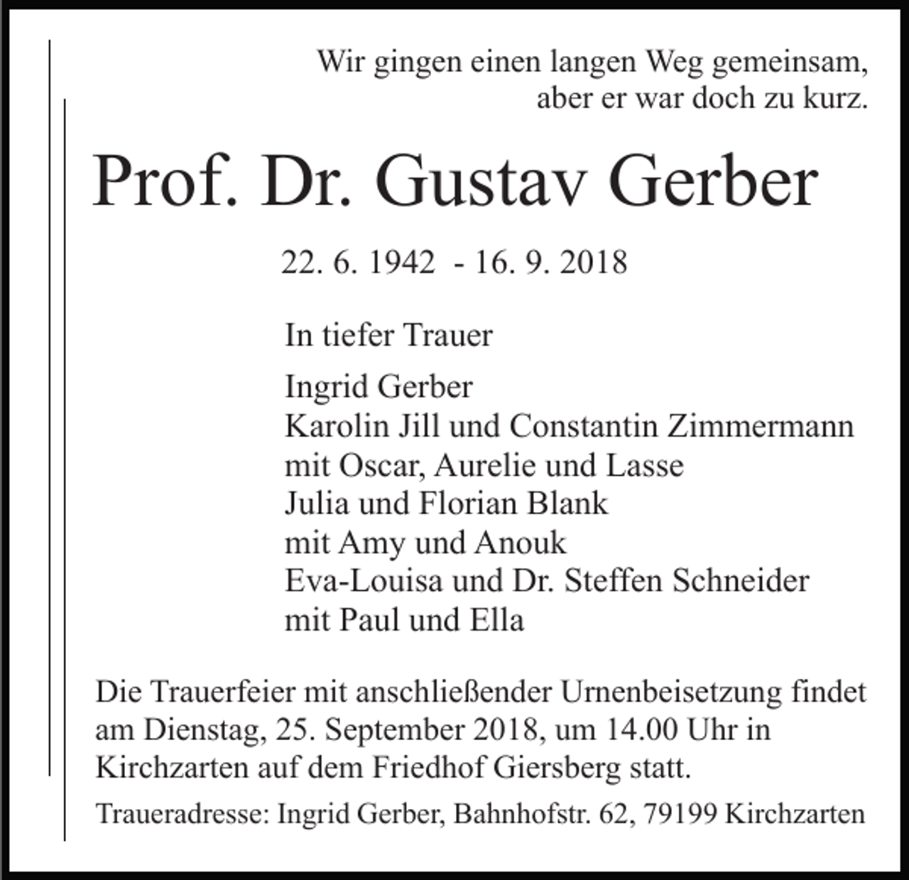 <p>Wir gingen einen langen Weg gemeinsam,<br />aber er war doch zu kurz.</p><p>Prof. Dr. Gustav Gerber<br />22. 6. 1942 - 16. 9. 2018<br />In tiefer Trauer<br />Ingrid Gerber<br />Karolin Jill und Constantin Zimmermann<br />mit Oscar, Aurelie und Lasse<br />Julia und Florian Blank<br />mit Amy und Anouk<br />Eva-Louisa und Dr. Steffen Schneider<br />mit Paul und Ella<br />Die Trauerfeier mit anschließender Urnenbeisetzung findet<br />am Dienstag, 25. September 2018, um 14.00 Uhr in<br />Kirchzarten auf dem Friedhof Giersberg statt.<br />Traueradresse: Ingrid Gerber, Bahnhofstr. 62, 79199 Kirchzarten</p>