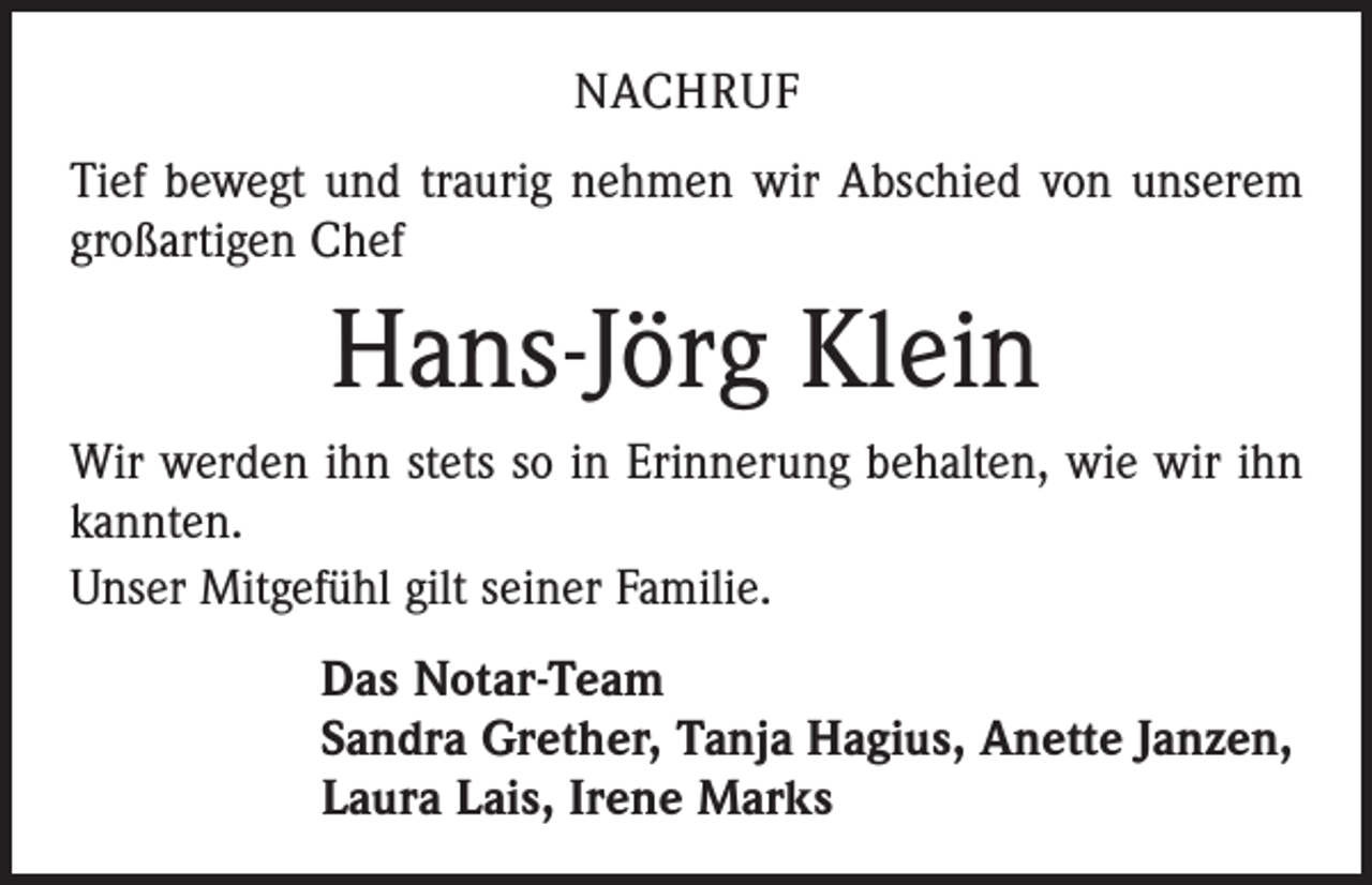 <p>NACHRUF<br />Tief bewegt und traurig nehmen wir Abschied von unserem<br />großartigen Chef</p><p>Hans-Jörg Klein<br />Wir werden ihn stets so in Erinnerung behalten, wie wir ihn<br />kannten.<br />Unser Mitgefühl gilt seiner Familie.<br />Das Notar-Team<br />Sandra Grether, Tanja Hagius, Anette Janzen,<br />Laura Lais, Irene Marks</p>