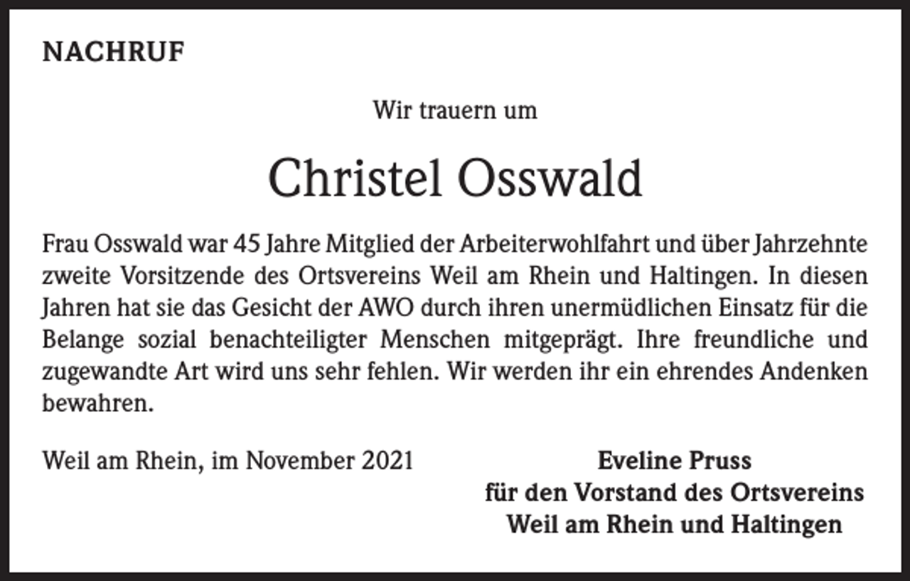 <p>NACHRUF<br />Wir trauern um</p><p>Christel Osswald<br />Frau Osswald war 45 Jahre Mitglied der Arbeiterwohlfahrt und über ­Jahrzehnte<br />zweite Vorsitzende des Ortsvereins Weil am Rhein und Haltingen. In diesen<br />Jahren hat sie das Gesicht der AWO durch ihren unermüdlichen ­Einsatz für die<br />Belange sozial benachteiligter Menschen mitgeprägt. Ihre freundliche und<br />­zugewandte Art wird uns sehr fehlen. Wir werden ihr ein ehrendes Andenken<br />bewahren.<br />Weil am Rhein, im November 2021</p><p>Eveline Pruss<br />für den Vorstand des Ortsvereins<br />Weil am Rhein und Haltingen</p>