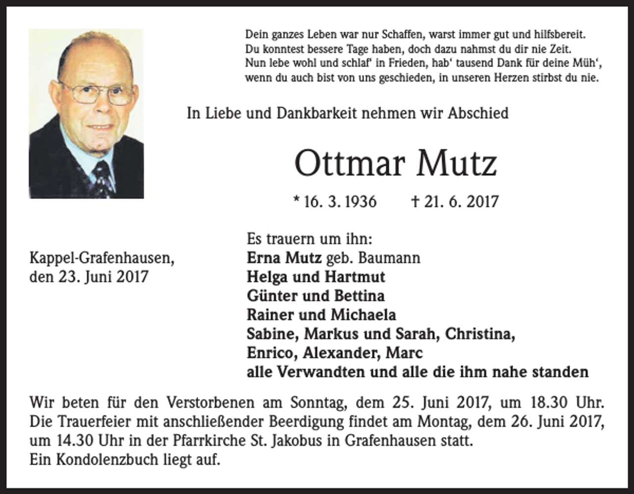 <p>Dein ganzes Leben war nur Schaffen, warst immer gut und hilfsbereit.<br />Du konntest bessere Tage haben, doch dazu nahmst du dir nie Zeit.<br />Nun lebe wohl und schlaf‘ in Frieden, hab‘ tausend Dank für deine Müh‘,<br />wenn du auch bist von uns geschieden, in unseren Herzen stirbst du nie.</p><p>In Liebe und Dankbarkeit nehmen wir Abschied</p><p>Ottmar Mutz<br />* 16. 3. 1936 † 21. 6. 2017</p><p>Kappel-Grafenhausen,<br />den 23. Juni 2017</p><p>Es trauern um ihn:<br />Erna Mutz geb. Baumann<br />Helga und Hartmut<br />Günter und Bettina<br />Rainer und Michaela<br />Sabine, Markus und Sarah, Christina,<br />Enrico, Alexander, Marc<br />alle Verwandten und alle die ihm nahe standen</p><p>Wir beten für den Verstorbenen am Sonntag, dem 25. Juni 2017, um 18.30 Uhr.<br />Die Trauerfeier mit anschließender Beerdigung findet am Montag, dem 26. Juni 2017,<br />um 14.30 Uhr in der Pfarrkirche St. Jakobus in Grafenhausen statt.<br />Ein Kondolenzbuch liegt auf.</p>