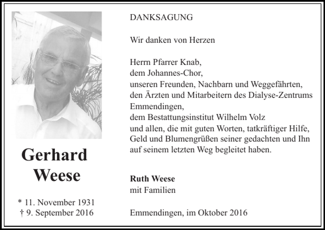 <p>DANKSAGUNG<br />Wir danken von Herzen</p><p>Gerhard<br />Weese<br />* 11. November 1931<br />† 9. September 2016</p><p>Herrn Pfarrer Knab,<br />dem Johannes-Chor,<br />unseren Freunden, Nachbarn und Weggefährten,<br />den Ärzten und Mitarbeitern des Dialyse-Zentrums<br />Emmendingen,<br />dem Bestattungsinstitut Wilhelm Volz<br />und allen, die mit guten Worten, tatkräftiger Hilfe,<br />Geld und Blumengrüßen seiner gedachten und Ihn<br />auf seinem letzten Weg begleitet haben.<br />Ruth Weese<br />mit Familien<br />Emmendingen, im Oktober 2016</p>