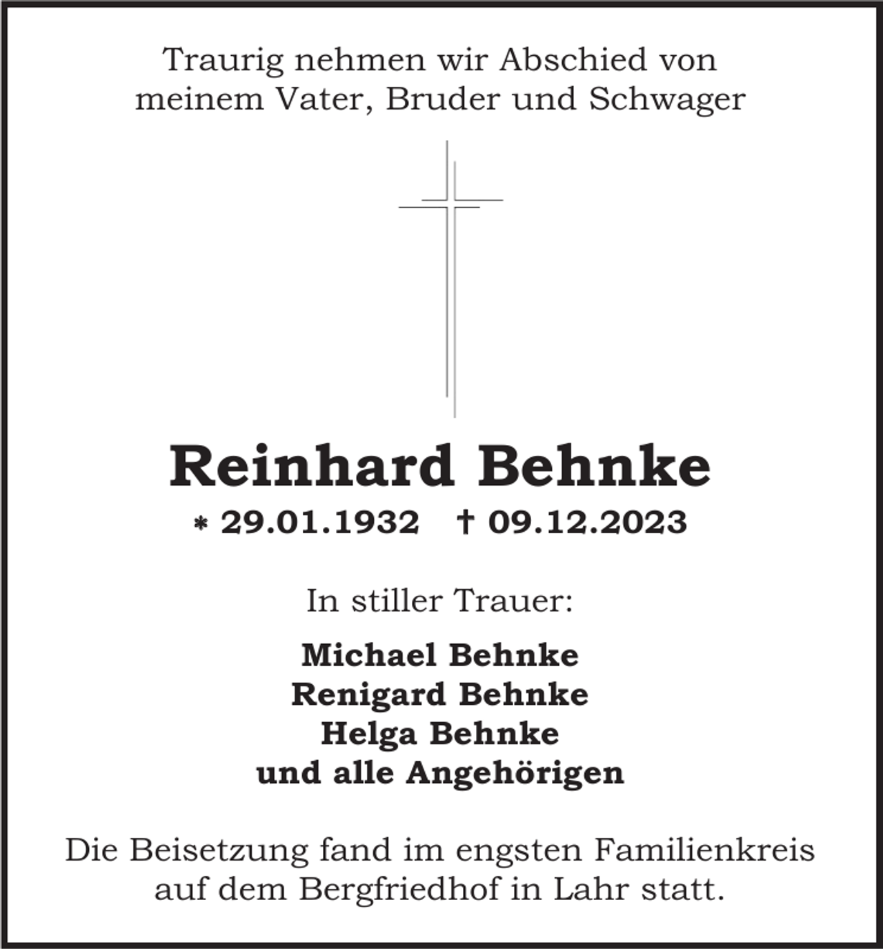 <p>Traurig nehmen wir Abschied von<br />meinem Vater, Bruder und Schwager</p><p>Reinhard Behnke<br /> 29.01.1932</p><p> 09.12.2023</p><p>In stiller Trauer:<br />Michael Behnke<br />Renigard Behnke<br />Helga Behnke<br />und alle Angehörigen<br />Die Beisetzung fand im engsten Familienkreis<br />auf dem Bergfriedhof in Lahr statt.</p>