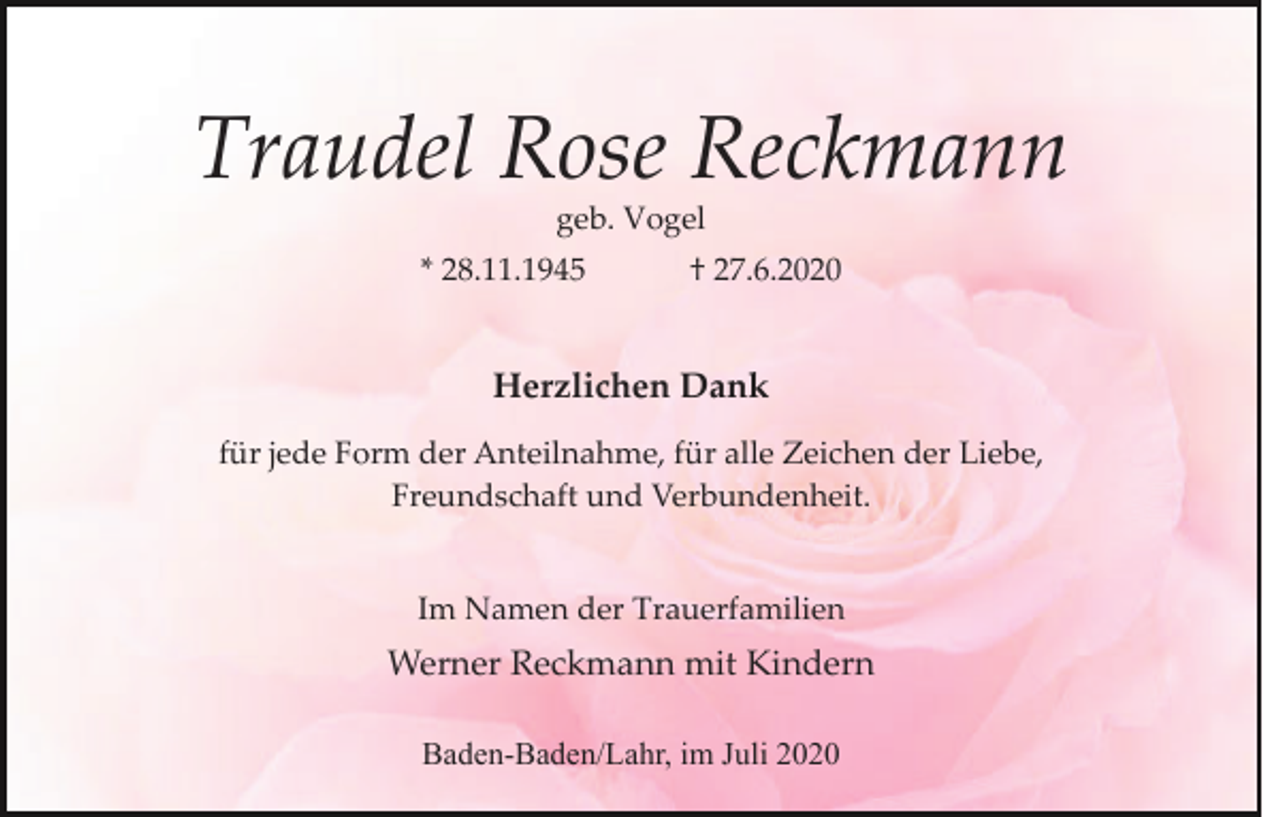 <p>Traudel Rose Reckmann<br />geb. Vogel<br />* 28.11.1945</p><p>† 27.6.2020</p><p>Herzlichen Dank<br />für jede Form der Anteilnahme, für alle Zeichen der Liebe,<br />Freundschaft und Verbundenheit.</p><p>Im Namen der Trauerfamilien</p><p>Werner Reckmann mit Kindern<br />Baden-Baden/Lahr, im Juli 2020</p>