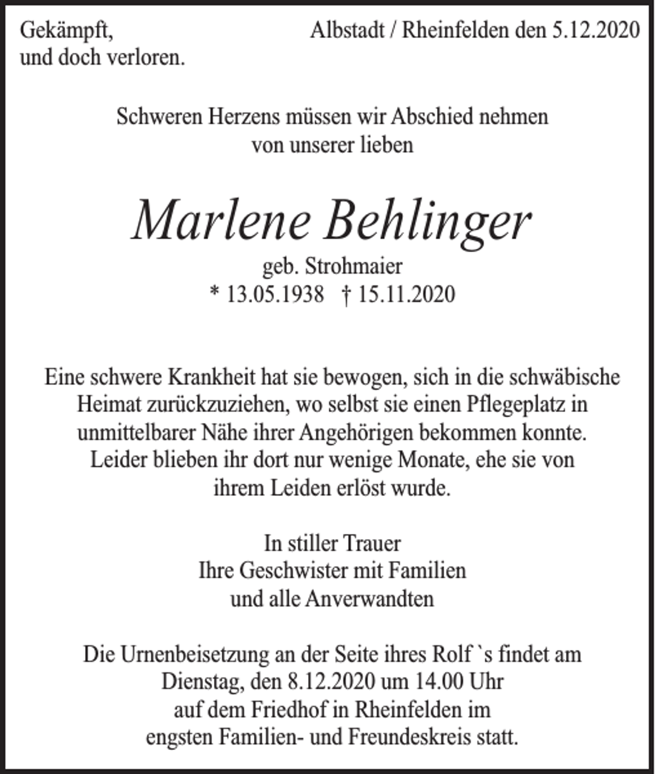 <p>Gekämpft,<br />und doch verloren.</p><p>Albstadt / Rheinfelden den 5.12.2020</p><p>Schweren Herzens müssen wir Abschied nehmen<br />von unserer lieben</p><p>Marlene Behlinger<br />geb. Strohmaier<br />* 13.05.1938 † 15.11.2020</p><p>Eine schwere Krankheit hat sie bewogen, sich in die schwäbische<br />Heimat zurückzuziehen, wo selbst sie einen Pflegeplatz in<br />unmittelbarer Nähe ihrer Angehörigen bekommen konnte.<br />Leider blieben ihr dort nur wenige Monate, ehe sie von<br />ihrem Leiden erlöst wurde.<br />In stiller Trauer<br />Ihre Geschwister mit Familien<br />und alle Anverwandten<br />Die Urnenbeisetzung an der Seite ihres Rolf `s findet am<br />Dienstag, den 8.12.2020 um 14.00 Uhr<br />auf dem Friedhof in Rheinfelden im<br />engsten Familien- und Freundeskreis statt.</p>
