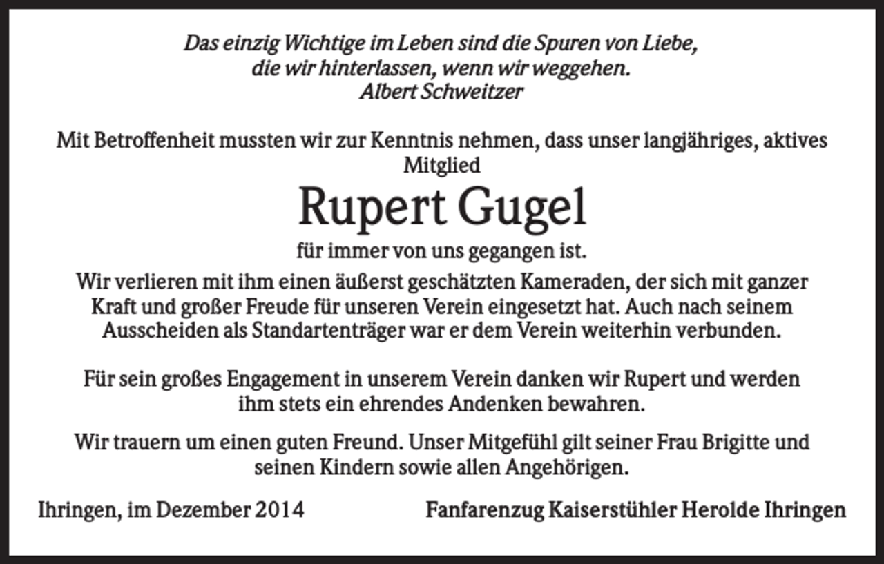 <p>Das einzig Wichtige im Leben sind die Spuren von Liebe,<br />die wir hinterlassen, wenn wir weggehen.<br />Albert Schweitzer<br />Mit Betroffenheit mussten wir zur Kenntnis nehmen, dass unser langjähriges, aktives<br />Mitglied</p><p>Rupert Gugel<br />für immer von uns gegangen ist.<br />Wir verlieren mit ihm einen äußerst geschätzten Kameraden, der sich mit ganzer<br />Kraft und großer Freude für unseren Verein eingesetzt hat. Auch nach seinem<br />Ausscheiden als Standartenträger war er dem Verein weiterhin verbunden.<br />Für sein großes Engagement in unserem Verein danken wir Rupert und werden<br />ihm stets ein ehrendes Andenken bewahren.<br />Wir trauern um einen guten Freund. Unser Mitgefühl gilt seiner Frau Brigitte und<br />seinen Kindern sowie allen Angehörigen.<br />Ihringen, im Dezember 2014</p><p>Fanfarenzug Kaiserstühler Herolde Ihringen</p>