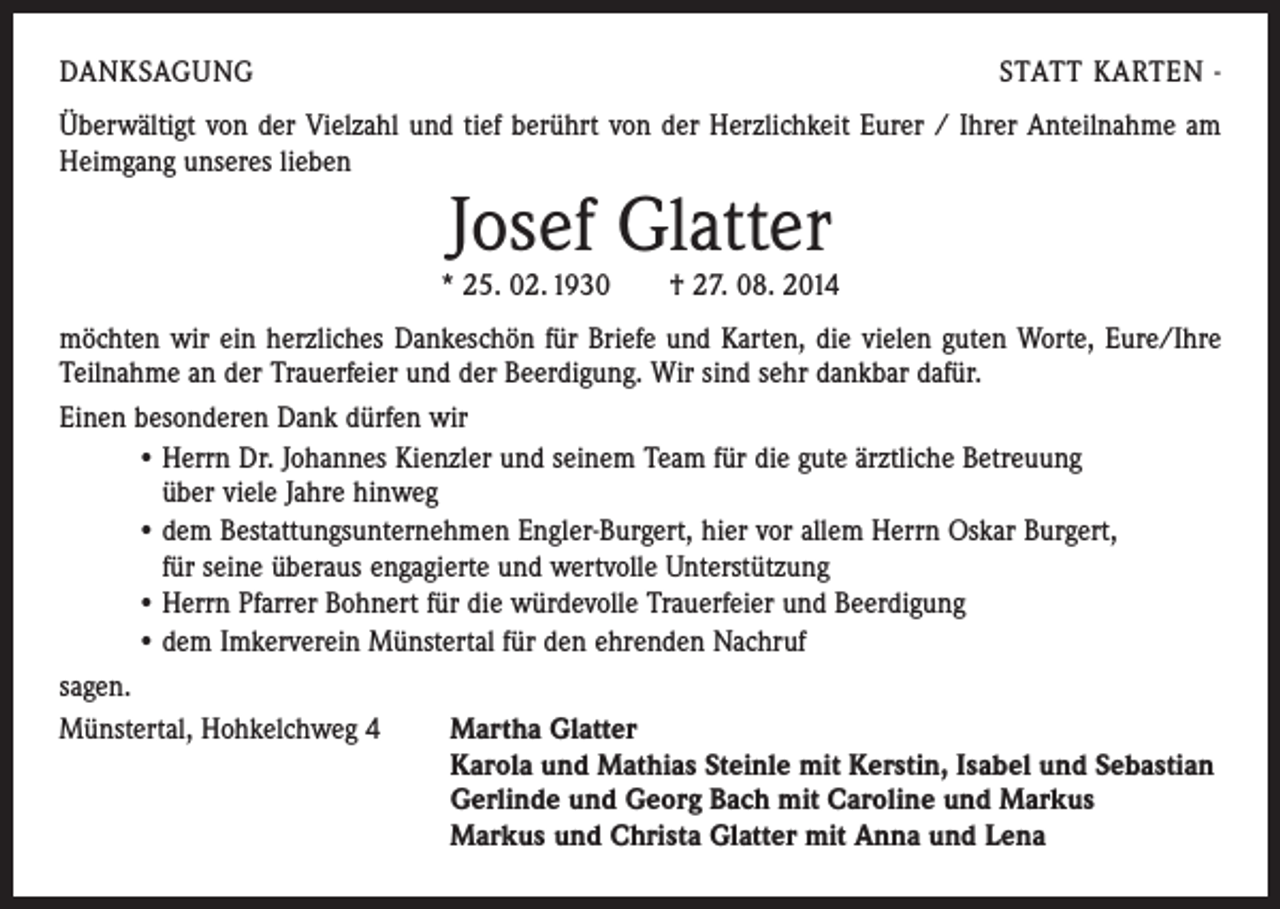 <p>DANKSAGUNG</p><p>STATT KARTEN -</p><p>Überwältigt von der Vielzahl und tief berührt von der Herzlichkeit Eurer / Ihrer Anteilnahme am<br />Heimgang unseres lieben</p><p>Josef Glatter</p><p>* 25. 02. 1930 † 27. 08. 2014<br />möchten wir ein herzliches Dankeschön für Briefe und Karten, die vielen guten Worte, Eure/Ihre<br />Teilnahme an der Trauerfeier und der Beerdigung. Wir sind sehr dankbar dafür.<br />Einen besonderen Dank dürfen wir<br />• Herrn Dr. Johannes Kienzler und seinem Team für die gute ärztliche Betreuung<br />über viele Jahre hinweg<br />• dem Bestattungsunternehmen Engler-Burgert, hier vor allem Herrn Oskar Burgert,<br />für seine überaus engagierte und wertvolle Unterstützung<br />• Herrn Pfarrer Bohnert für die würdevolle Trauerfeier und Beerdigung<br />• dem Imkerverein Münstertal für den ehrenden Nachruf<br />sagen.<br />Münstertal, Hohkelchweg 4 Martha Glatter<br />Karola und Mathias Steinle mit Kerstin, Isabel und Sebastian<br />Gerlinde und Georg Bach mit Caroline und Markus<br />Markus und Christa Glatter mit Anna und Lena</p>