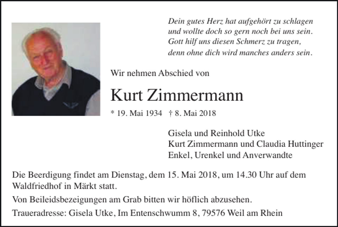 <p>DDein<br />ei n ggutes<br />ut es HHerz<br />erz hhat<br />at aaufgehört<br />uf g e h ört z zu<br />u s schlagen<br />c hl a g e n<br />uund<br />n d wollte<br />w ollt e ddoch<br />o c h sso<br />o ggern<br />er n nnoch<br />o c h bbei<br />ei uuns<br />ns ssein.<br />ei n.<br />hilfuuns<br />GGott<br />ott hilf<br />ns didiesen<br />es e n SSchmerz<br />c h m erz z zu<br />u trtragen,<br />a g e n,<br />dich<br />ddenn<br />e n n oohne<br />h n e di<br />c h wird<br />wir d manches<br />m a n c h es aanders<br />n d ers ssein.<br />ei n.</p><p>WWir<br />ir nehmen<br />n e h m e n AAbschied<br />bs c hi e d vvon<br />on</p><p>KKurt<br />urt ZiZimmermann<br />m m er m a n n<br />8. Mai<br />** 119.<br />9. Mai<br />M ai 11934<br />9 3 4 †† 8.<br />M ai 22</p><p>Gisela<br />Utke<br />Gis el a uund<br />n d RReinhold<br />ei n h ol d Ut<br />ke<br />Kurt<br />Claudia<br />K urt ZiZimmermann<br />m m er m a n n uund<br />n d Cl<br />a u di a HHuttinger<br />utti n g er<br />Enkel,<br />E n k el, Urenkel<br />Ur e n k el uund<br />n d Anverwandte<br />A n v er w a n dt e<br />Die<br />Dienstag,<br />Di e BBeerdigung<br />e er di g u n g fifindet<br />n d et aam<br />m Di<br />e nst a g, ddem<br />e m 115.<br />5. Mai<br />M ai 22018,<br />0 1 8, uum<br />m 114.30<br />4. 3 0 UUhr<br />hr aauf<br />uf ddem<br />e m<br />Waldfriedhof<br />statt.<br />W al dfri e d h of iinn Märkt<br />M är kt st<br />att.<br />Von<br />bitten<br />V o n Beileidsbezeigungen<br />B eil ei ds b e z ei g u n g e n aam<br />m Grab<br />Gr a b bitt<br />e n wir<br />wir hhöflich<br />öfli c h aabzusehen.<br />b z us e h e n.<br />Traueradresse:<br />T r a u er a dr ess e: Gisela<br />Gis el a Utke,<br />Ut k e, IImm Entenschwumm<br />E nt e ns c h w u m m 8,<br />8, 79576<br />7 9 5 7 6 WWeil<br />eil aamm Rhein<br />R h ei n</p>