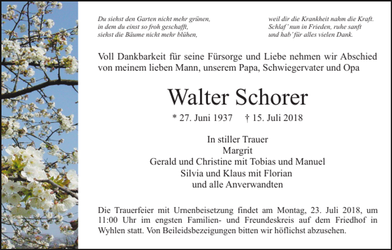 <p>Du siehst den Garten nicht mehr grünen,<br />in dem du einst so froh geschafft,<br />siehst die Bäume nicht mehr blühen,</p><p>weil dir die Krankheit nahm die Kraft.<br />Schlaf’ nun in Frieden, ruhe sanft<br />und hab’ für alles vielen Dank.</p><p>Voll Dankbarkeit für seine Fürsorge und Liebe nehmen wir Abschied<br />von meinem lieben Mann, unserem Papa, Schwiegervater und Opa</p><p>Walter Schorer<br />* 27. Juni 1937</p><p>† 15. Juli 2018</p><p>In stiller Trauer<br />Margrit<br />Gerald und Christine mit Tobias und Manuel<br />Silvia und Klaus mit Florian<br />und alle Anverwandten<br />Die Trauerfeier mit Urnenbeisetzung findet am Montag, 23. Juli 2018, um<br />11:00 Uhr im engsten Familien- und Freundeskreis auf dem Friedhof in<br />Wyhlen statt. Von Beileidsbezeigungen bitten wir höflichst abzusehen.</p>