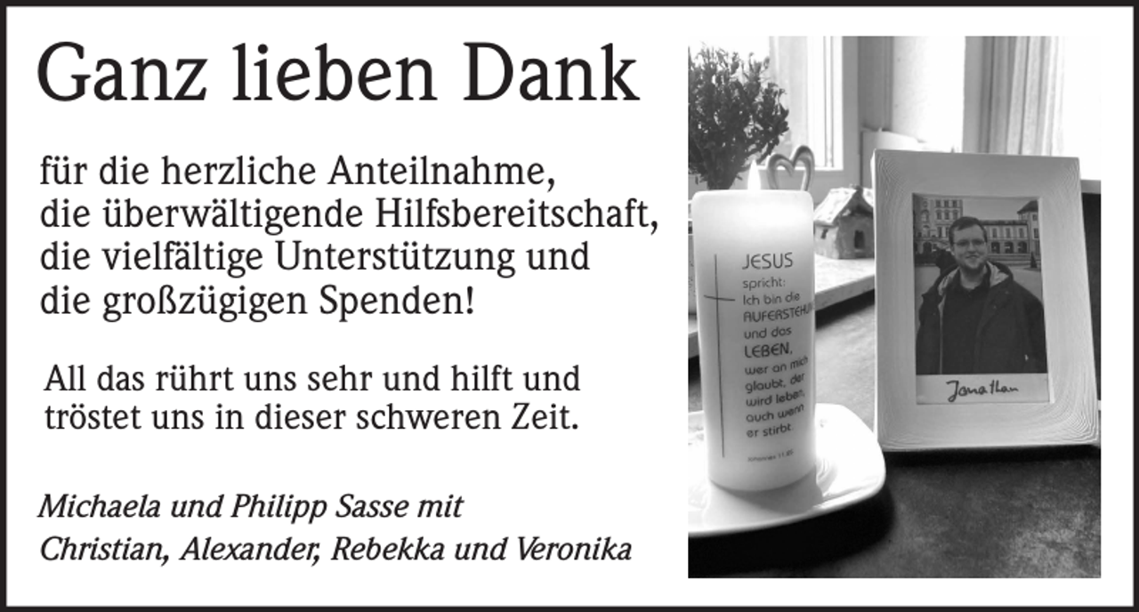 Ganz lieben Dank

für die herzliche Anteilnahme,
die überwältigende Hilfsbereitschaft,
die vielfältige Unterstützung und
die großzügigen Spenden!
All das rührt uns sehr und hilft und
tröstet uns in dieser schweren Zeit.

Michaela und Philipp Sasse mit
Christian, Alexander, Rebekka und Veronika