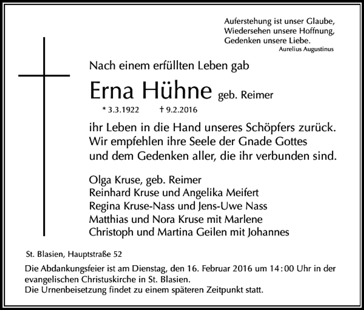 <p>Auferstehung ist unser Glaube,<br />Wiedersehen unsere Hoffnung,<br />Gedenken unsere Liebe.<br />Aurelius Augustinus</p><p>Nach einem erfüllten Leben gab</p><p>Erna Hühne geb. Reimer<br />* 3.3.1922</p><p>† 9.2.2016</p><p>ihr Leben in die Hand unseres Schöpfers zurück.<br />Wir empfehlen ihre Seele der Gnade Gottes<br />und dem Gedenken aller, die ihr verbunden sind.<br />Olga Kruse, geb. Reimer<br />Reinhard Kruse und Angelika Meifert<br />Regina Kruse-Nass und Jens-Uwe Nass<br />Matthias und Nora Kruse mit Marlene<br />Christoph und Martina Geilen mit Johannes<br />St. Blasien, Hauptstraße 52</p><p>Die Abdankungsfeier ist am Dienstag, den 16. Februar 2016 um 14 : 00 Uhr in der<br />evangelischen Christuskirche in St. Blasien.<br />Die Urnenbeisetzung findet zu einem späteren Zeitpunkt statt.</p>