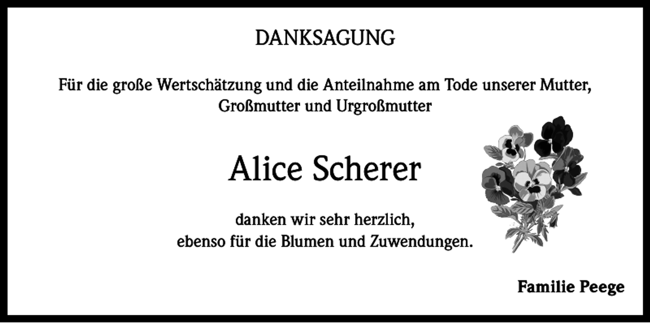 <p>DANKSAGUNG<br />Für die große Wertschätzung und die Anteilnahme am Tode unserer Mutter,<br />Großmutter und Urgroßmutter</p><p>Alice Scherer<br />danken wir sehr herzlich,<br />ebenso für die Blumen und Zuwendungen.<br />Familie Peege</p>