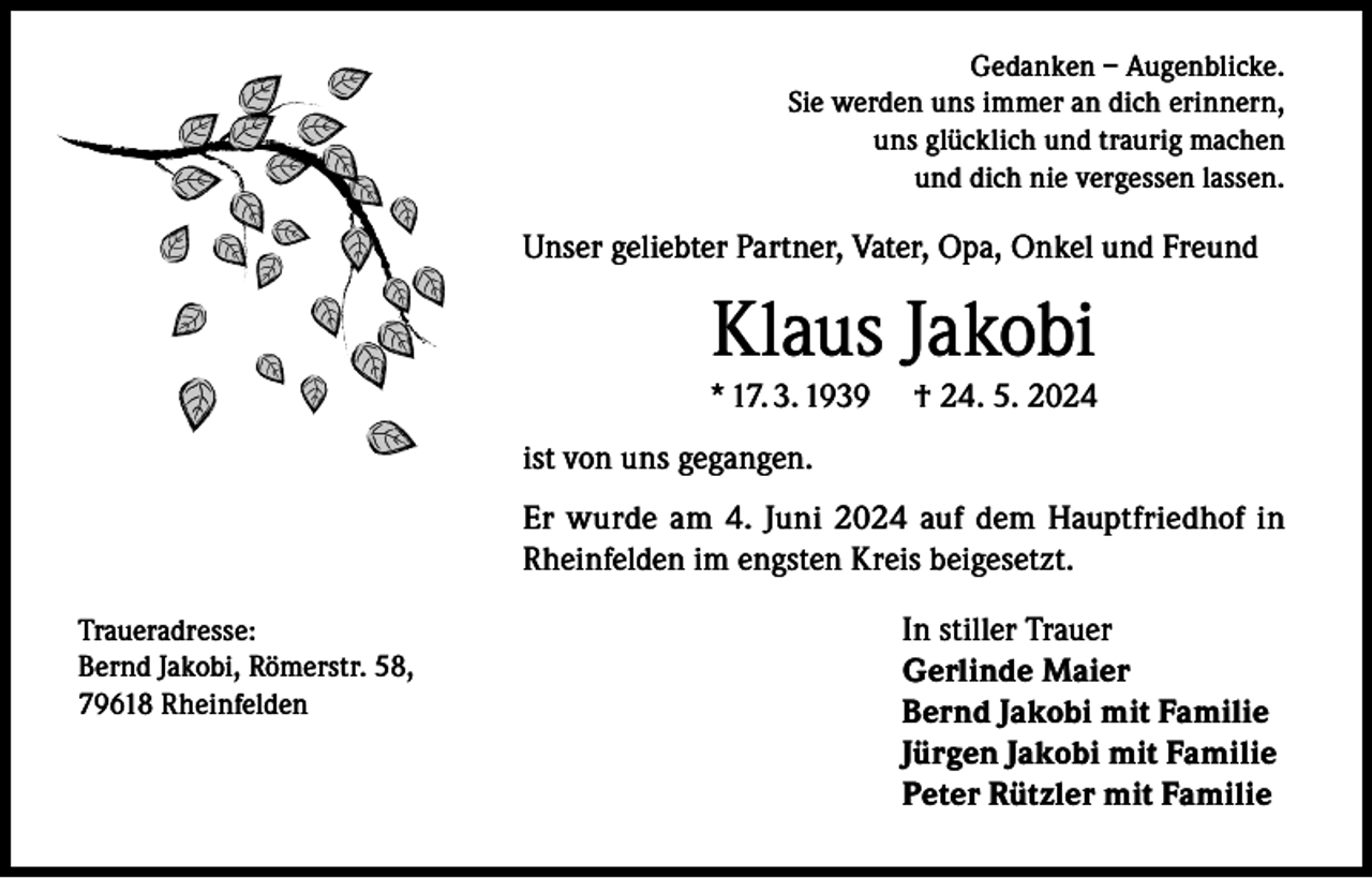 <p>Gedanken – Augenblicke.<br />Sie werden uns immer an dich erinnern,<br />uns glücklich und traurig machen<br />und dich nie vergessen lassen.</p><p>Unser geliebter Partner, Vater, Opa, Onkel und Freund</p><p>Klaus Jakobi</p><p>* 17. 3. 1939</p><p>† 24. 5. 2024</p><p>ist von uns gegangen.<br />Er wurde am 4. Juni 2024 auf dem Hauptfriedhof in<br />Rheinfelden im engsten Kreis beigesetzt.<br />Traueradresse:<br />Bernd Jakobi, Römerstr. 58,<br />79618 Rheinfelden</p><p>In stiller Trauer<br />Gerlinde Maier<br />Bernd Jakobi mit Familie<br />Jürgen Jakobi mit Familie<br />Peter Rützler mit Familie</p>